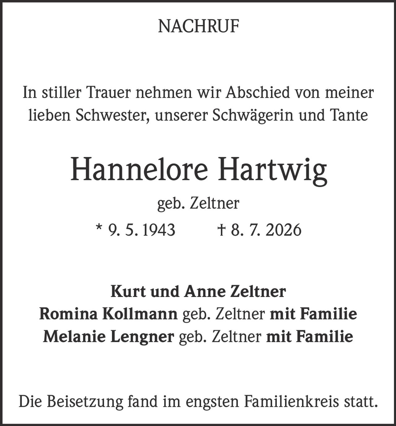 <p><strong>NACHRUF</strong></p><p>In stiller Trauer nehmen wir Abschied von meiner lieben Schwester, unserer Schwägerin und Tante</p><p><strong>Hannelore Hartwig</strong><br/>geb. Zeltner<br/>* 9. 5. 1943 † 8. 7. 2026</p><p><strong>Kurt und Anne Zeltner</strong><br/><strong>Romina Kollmann</strong> geb. Zeltner mit Familie<br/><strong>Melanie Lengner</strong> geb. Zeltner mit Familie</p><p>Die Beisetzung fand im engsten Familienkreis statt.</p>