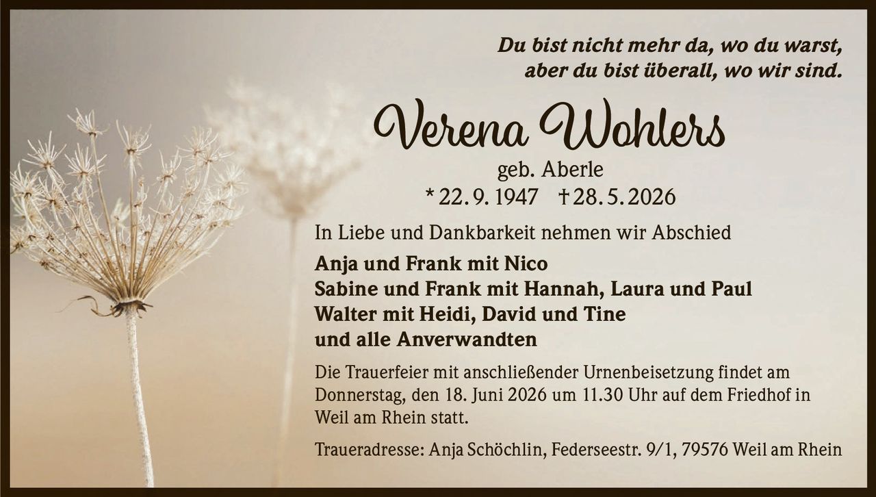 <p><i>Du bist nicht mehr da, wo du warst, aber du bist überall, wo wir sind.</i></p>

<p><strong>Verena Wohlers</strong><br>geb. Aberle<br>* 22. 9. 1947 † 28. 5. 2026</p>

<p>In Liebe und Dankbarkeit nehmen wir Abschied</p>

<p><strong>Anja und Frank mit Nico</strong><br>
<strong>Sabine und Frank mit Hannah, Laura und Paul</strong><br>
<strong>Walter mit Heidi, David und Tine</strong><br>
und alle Anverwandten</p>

<p>Die Trauerfeier mit anschließender Urnenbeisetzung findet am Donnerstag, den 18. Juni 2026 um 11.30 Uhr auf dem Friedhof in Weil am Rhein statt.</p>

<p>Traueradresse: Anja Schöchlin, Federseestr. 9/1, 79576 Weil am Rhein</p>