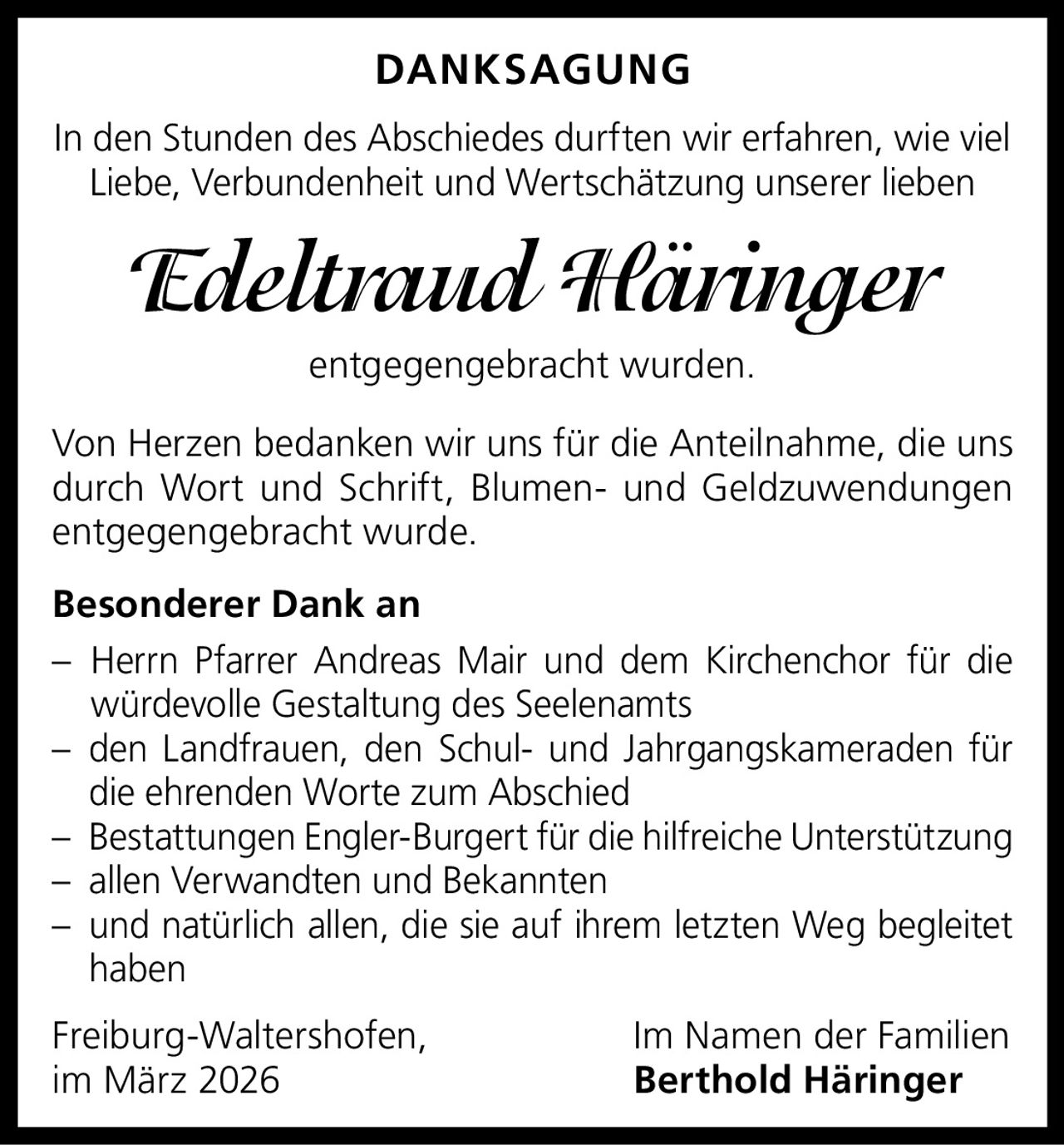 DANKSAGUNG
In den Stunden des Abschiedes durften wir erfahren, wie viel
Liebe, Verbundenheit und Wertschätzung unserer lieben

Edeltraud Häringer
entgegengebracht wurden.
Von Herzen bedanken wir uns für die Anteilnahme, die uns
durch Wort und Schrift, Blumen- und Geldzuwendungen
entgegengebracht wurde.
Besonderer Dank an
– Herrn Pfarrer Andreas Mair und dem Kirchenchor für die
würdevolle Gestaltung des Seelenamts
– den Landfrauen, den Schul- und Jahrgangskameraden für
die ehrenden Worte zum Abschied
– Bestattungen Engler-Burgert für die hilfreiche Unterstützung
– allen Verwandten und Bekannten
– und natürlich allen, die sie auf ihrem letzten Weg begleitet
haben
Freiburg-Waltershofen,
im März 2026

Im Namen der Familien
Berthold Häringer
