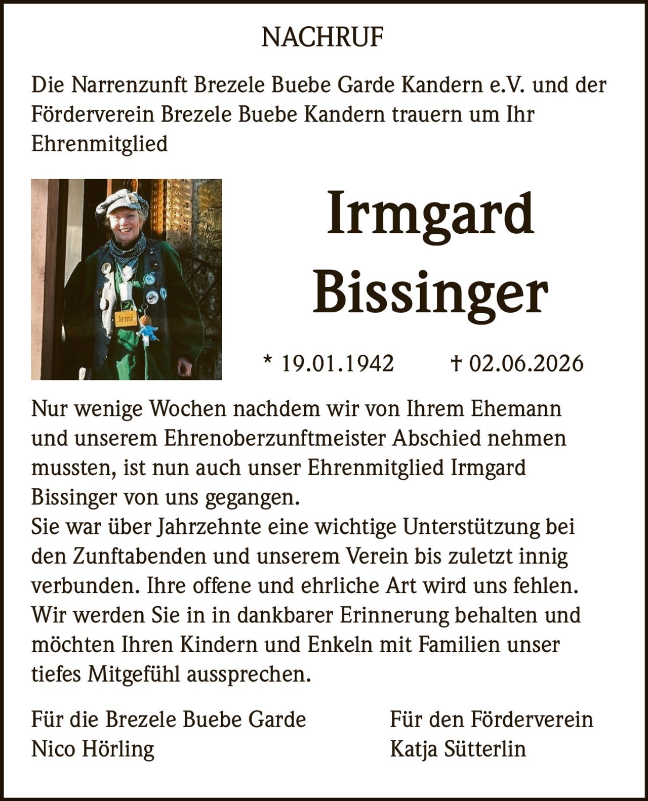 <p>Die Narrenzunft Brezele Buebe Garde Kandern e.V. und der Förderverein Brezele Buebe Kandern trauern um Ihr Ehrenmitglied</p>

<p><strong>Irmgard Bissinger</strong></p>

<p>* 19.01.1942        † 02.06.2026</p>

<p>Nur wenige Wochen nachdem wir von Ihrem Ehemann und unserem Ehrenoberzunftmeister Abschied nehmen mussten, ist nun auch unser Ehrenmitglied Irmgard Bissinger von uns gegangen.</p>

<p>Sie war über Jahrzehnte eine wichtige Unterstützung bei den Zunftabenden und unserem Verein bis zuletzt innig verbunden. Ihre offene und ehrliche Art wird uns fehlen. Wir werden Sie in in dankbarer Erinnerung behalten und möchten Ihren Kindern und Enkeln mit Familien unser tiefes Mitgefühl aussprechen.</p>

<p>Für die Brezele Buebe Garde                    Für den Förderverein<br/>Nico Hörling                                              Katja Sütterlin</p>