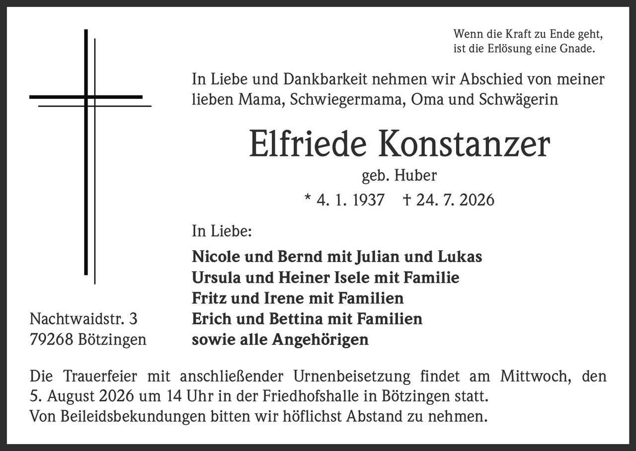 <p>Wenn die Kraft zu Ende geht, ist die Erlösung eine Gnade.</p>

<p>In Liebe und Dankbarkeit nehmen wir Abschied von meiner lieben Mama, Schwiegermama, Oma und Schwägerin</p>

<p><strong>Elfriede Konstanzer</strong><br/>geb. Huber<br/>* 4. 1. 1937 † 24. 7. 2026</p>

<p><strong>In Liebe:</strong><br/>
Nicole und Bernd mit Julian und Lukas<br/>
Ursula und Heiner Isele mit Familie<br/>
Fritz und Irene mit Familien<br/>
Erich und Bettina mit Familien<br/>
sowie alle Angehörigen</p>

<p>Nachtwaidstr. 3<br/>
79268 Bötzingen</p>

<p>Die Trauerfeier mit anschließender Urnenbeisetzung findet am Mittwoch, den 5. August 2026 um 14 Uhr in der Friedhofshalle in Bötzingen statt.</p>

<p>Von Beileidsbekundungen bitten wir höflichst Abstand zu nehmen.</p>