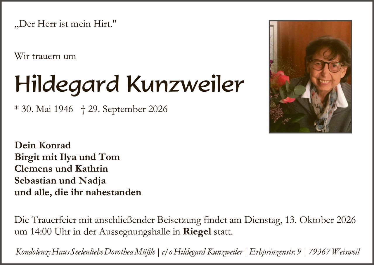 <p>„Der Herr ist mein Hirt."</p>

<p><strong>Wir trauern um</strong></p>

<p><strong>Hildegard Kunzweiler</strong></p>

<p>* 30. Mai 1946 † 29. September 2026</p>

<p><strong>Dein Konrad<br>Birgit mit Ilya und Tom<br>Clemens und Kathrin<br>Sebastian und Nadja<br>und alle, die ihr nahestanden</strong></p>

<p>Die Trauerfeier mit anschließender Beisetzung findet am Dienstag, 13. Oktober 2026 um 14:00 Uhr in der Aussegnungshalle in <strong>Riegel</strong> statt.</p>

<p><i>Kondolenz: Haus Seelenliebe Dorothea Mißle | c/o Hildegard Kunzweiler | Erbprinzenstr. 9 | 79367 Weisweil</i></p>