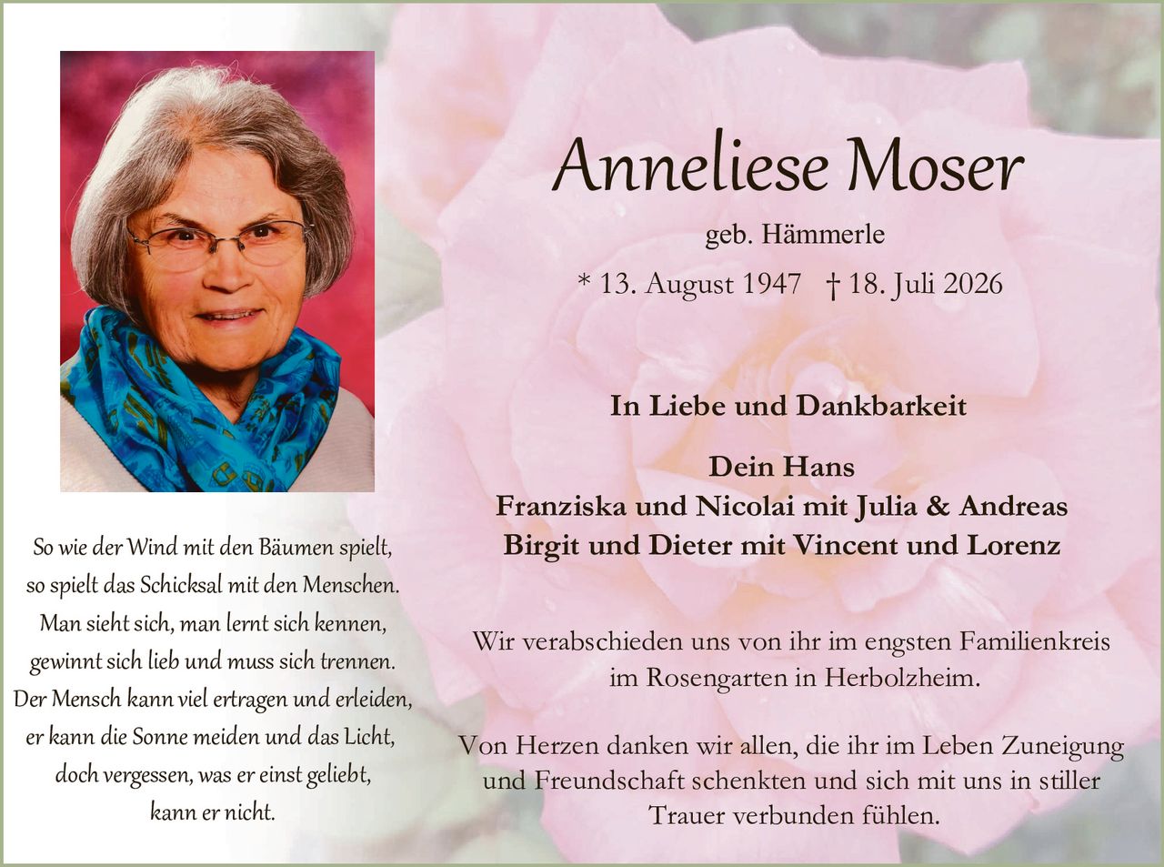 <p><strong>Anneliese Moser</strong></p>
<p>geb. Hämmerle</p>
<p>* 13. August 1947  † 18. Juli 2026</p>

<p><strong>In Liebe und Dankbarkeit</strong></p>

<p>Dein Hans<br>
Franziska und Nicolai mit Julia & Andreas<br>
Birgit und Dieter mit Vincent und Lorenz</p>

<p>Wir verabschieden uns von ihr im engsten Familienkreis<br>
im Rosengarten in Herbolzheim.</p>

<p>Von Herzen danken wir allen, die ihr im Leben Zuneigung und Freundschaft schenkten und sich mit uns in stiller Trauer verbunden fühlen.</p>

<p><i>So wie der Wind mit den Bäumen spielt,<br>
so spielt das Schicksal mit den Menschen.<br>
Man sieht sich, man lernt sich kennen,<br>
gewinnt sich lieb und muss sich trennen.<br>
Der Mensch kann viel ertragen und erleiden,<br>
er kann die Sonne meiden und das Licht,<br>
doch vergessen, was er einst geliebt,<br>
kann er nicht.</i></p>