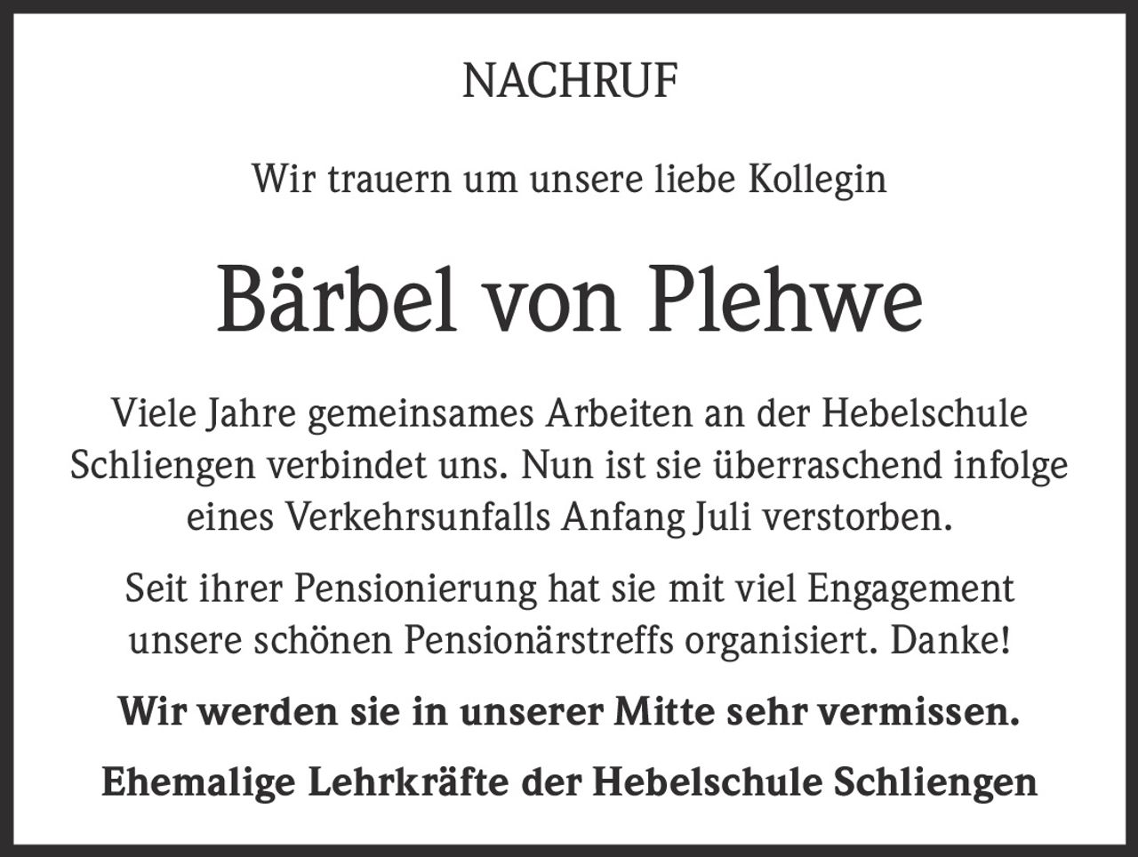 <p><strong>NACHRUF</strong></p><p>Wir trauern um unsere liebe Kollegin</p><p><strong>Bärbel von Plehwe</strong></p><p>Viele Jahre gemeinsames Arbeiten an der Hebelschule Schliengen verbindet uns. Nun ist sie überraschend infolge eines Verkehrsunfalls Anfang Juli verstorben.</p><p>Seit ihrer Pensionierung hat sie mit viel Engagement unsere schönen Pensionärstreffs organisiert. Danke!</p><p><strong>Wir werden sie in unserer Mitte sehr vermissen.</strong></p><p><strong>Ehemalige Lehrkräfte der Hebelschule Schliengen</strong></p>