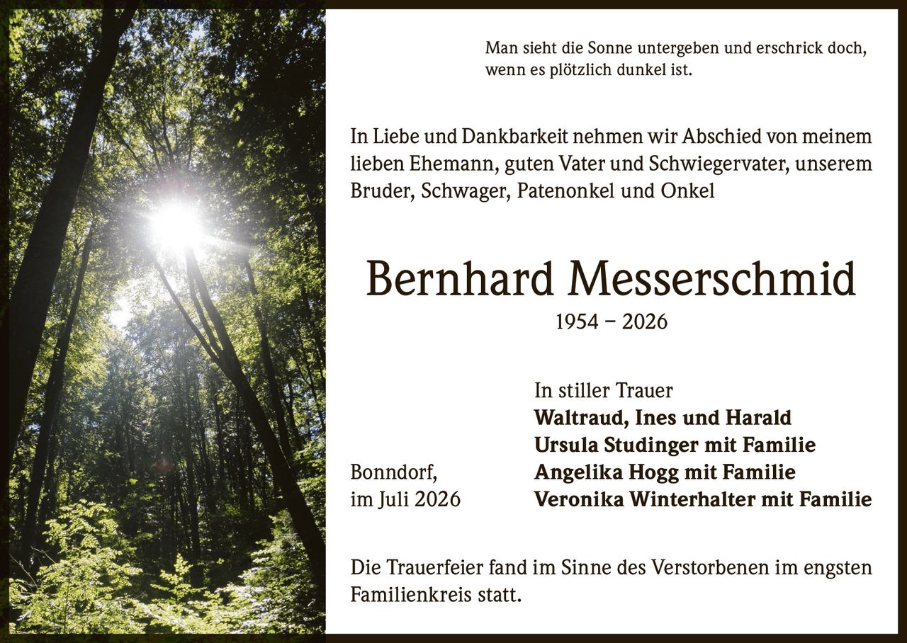 <p>Man sieht die Sonne untergeben und erschrick doch, wenn es plötzlich dunkel ist.</p><p>In Liebe und Dankbarkeit nehmen wir Abschied von meinem lieben Ehemann, guten Vater und Schwiegervater, unserem Bruder, Schwager, Patenonkel und Onkel</p><p><strong>Bernhard Messerschmid</strong><br>1954 – 2026</p><p>In stiller Trauer<br><strong>Waltraud, Ines und Harald</strong><br><strong>Ursula Studinger mit Familie</strong><br>Bonndorf, <strong>Angelika Hogg mit Familie</strong><br>im Juli 2026 <strong>Veronika Winterhalter mit Familie</strong></p><p>Die Trauerfeier fand im Sinne des Verstorbenen im engsten Familienkreis statt.</p>