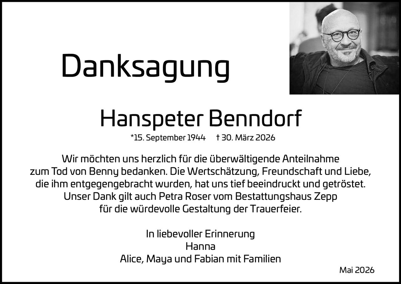 <p>Danksagung</p><p><strong>Hanspeter Benndorf</strong><br>*15. September 1944 † 30. März 2026</p><p>Wir möchten uns herzlich für die überwältigende Anteilnahme zum Tod von Benny bedanken. Die Wertschätzung, Freundschaft und Liebe, die ihm entgegengebracht wurden, hat uns tief beeindruckt und getröstet. Unser Dank gilt auch Petra Roser vom Bestattungshaus Zepp für die würdevolle Gestaltung der Trauerfeier.</p><p>In liebevoller Erinnerung<br>Hanna<br>Alice, Maya und Fabian mit Familien</p><p>Mai 2026</p>