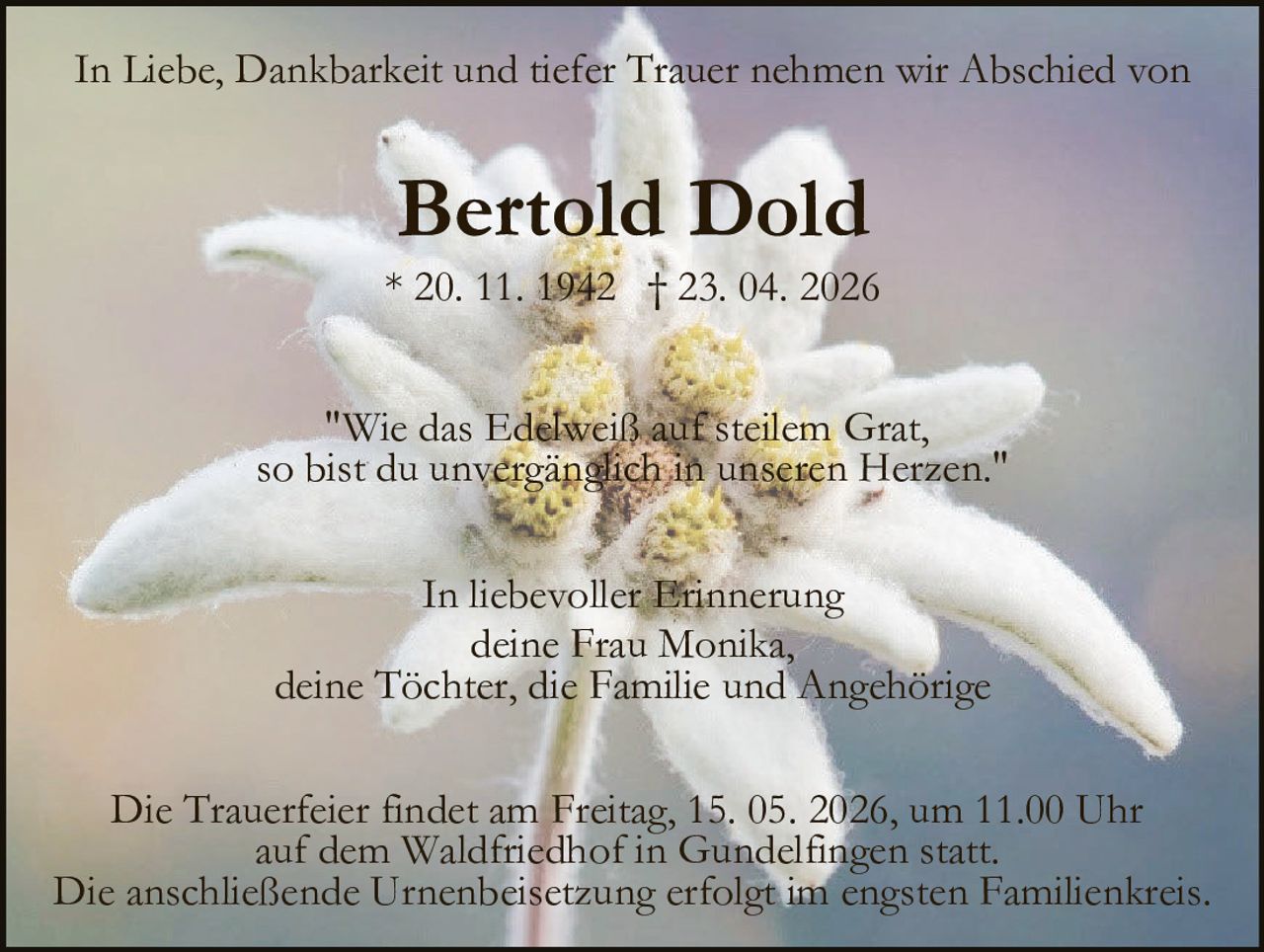 <p>In Liebe, Dankbarkeit und tiefer Trauer nehmen wir Abschied von</p>

<p><strong>Bertold Dold</strong></p>

<p>* 20. 11. 1942 † 23. 04. 2026</p>

<p><i>"Wie das Edelweiß auf steilem Grat, so bist du unvergänglich in unseren Herzen."</i></p>

<p>Die Trauerfeier findet am Freitag, 15. 05. 2026, um 11.00 Uhr auf dem Waldfriedhof in Gundelfingen statt. Die anschließende Urnenbeisetzung erfolgt im engsten Familienkreis.</p>

<p>In liebevoller Erinnerung<br>deine Frau Monika, deine Töchter, die Familie und Angehörige</p>