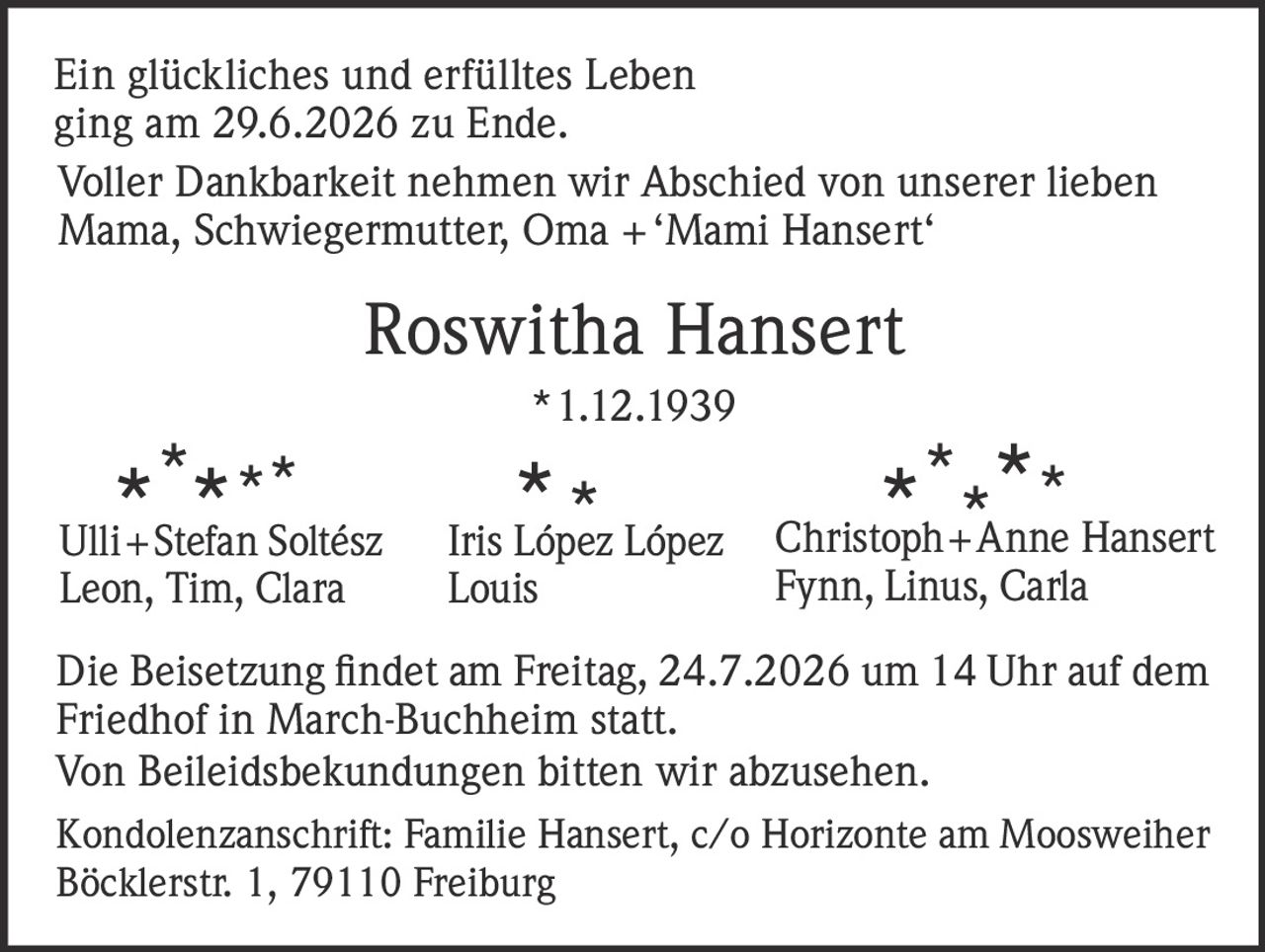 <p>Ein glückliches und erfülltes Leben ging am 29.6.2026 zu Ende.</p>
<p>Voller Dankbarkeit nehmen wir Abschied von unserer lieben Mama, Schwiegermutter, Oma + 'Mami Hansert'</p>
<p>Roswitha Hansert<br/>
*1.12.1939</p>
<p>Ulli + Stefan Soltész<br/>
Leon, Tim, Clara<br/>
<br/>
Iris López López<br/>
Louis<br/>
<br/>
Christoph + Anne Hansert<br/>
Fynn, Linus, Carla</p>
<p>Die Beisetzung fndet am Freitag, 24.7.2026 um 14 Uhr auf dem Friedhof in March-Buchheim statt.</p>
<p>Von Beileidsbekundungen bitten wir abzusehen.</p>
<p>Kondolenzanschrift: Familie Hansert, c/o Horizonte am Moosweiher Böcklerstr. 1, 79110 Freiburg</p>