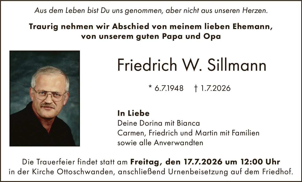<p><i>Aus dem Leben bist Du uns genommen, aber nicht aus unseren Herzen.</i></p>

<p><strong>Traurig nehmen wir Abschied von meinem lieben Ehemann, von unserem guten Papa und Opa</strong></p>

<p><strong>Friedrich W. Sillmann</strong></p>

<p>* 6.7.1948 † 1.7.2026</p>

<p><strong>In Liebe</strong><br>
Deine Dorina mit Bianca<br>
Carmen, Friedrich und Martin mit Familien<br>
sowie alle Anverwandten</p>

<p>Die Trauerfeier findet statt am <strong>Freitag, den 17.7.2026 um 12:00 Uhr</strong> in der Kirche Ottoschwanden, anschließend Urnenbeisetzung auf dem Friedhof.</p>