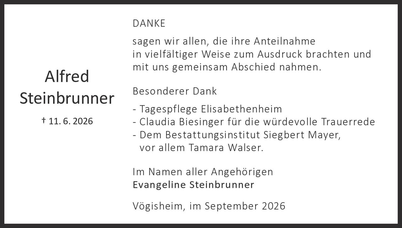 <p><strong>DANKE</strong></p>

<p>sagen wir allen, die ihre Anteilnahme in vielfältiger Weise zum Ausdruck brachten und mit uns gemeinsam Abschied nahmen.</p>

<p><strong>Besonderer Dank</strong></p>

<p>- Tagespflege Elisabethenheim<br>
- Claudia Biesinger für die würdevolle Trauerrede<br>
- Dem Bestattungsinstitut Siegbert Mayer, vor allem Tamara Walser.</p>

<p>Im Namen aller Angehörigen<br>
<strong>Evangeline Steinbrunner</strong></p>

<p>Vögisheim, im September 2026</p>