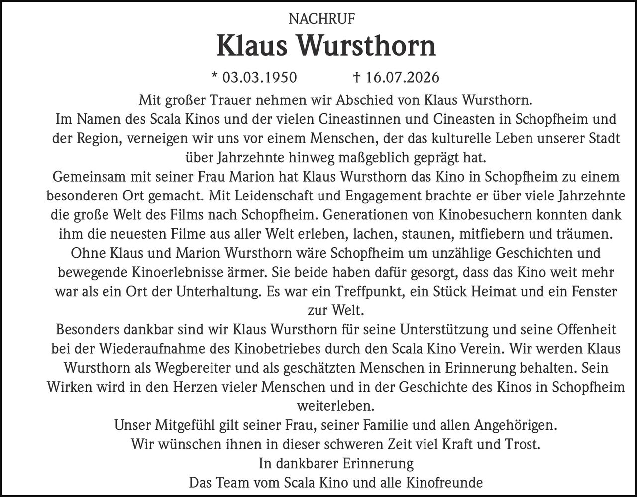 <p>NACHRUF</p>

<p><strong>Klaus Wursthorn</strong></p>

<p>* 03.03.1950 † 16.07.2026</p>

<p>Mit großer Trauer nehmen wir Abschied von Klaus Wursthorn.</p>

<p>Im Namen des Scala Kinos und der vielen Cineastinnen und Cineasten in Schopfheim und der Region, verneigen wir uns vor einem Menschen, der das kulturelle Leben unserer Stadt über Jahrzehnte hinweg maßgeblich geprägt hat.</p>

<p>Gemeinsam mit seiner Frau Marion hat Klaus Wursthorn das Kino in Schopfheim zu einem besonderen Ort gemacht. Mit Leidenschaft und Engagement brachte er über viele Jahrzehnte die große Welt des Films nach Schopfheim. Generationen von Kinobesuchern konnten dank ihm die neuesten Filme aus aller Welt erleben, lachen, staunen, mitfiebern und träumen.</p>

<p>Ohne Klaus und Marion Wursthorn wäre Schopfheim um unzählige Geschichten und bewegende Kinoerlebnisse ärmer. Sie beide haben dafür gesorgt, dass das Kino weit mehr war als ein Ort der Unterhaltung. Es war ein Treffpunkt, ein Stück Heimat und ein Fenster zur Welt.</p>

<p>Besonders dankbar sind wir Klaus Wursthorn für seine Unterstützung und seine Offenheit bei der Wiederaufnahme des Kinobetriebes durch den Scala Kino Verein. Wir werden Klaus Wursthorn als Wegbereiter und als geschätzten Menschen in Erinnerung behalten. Sein Wirken wird in den Herzen vieler Menschen und in der Geschichte des Kinos in Schopfheim weiterleben.</p>

<p>Unser Mitgefühl gilt seiner Frau, seiner Familie und allen Angehörigen. Wir wünschen ihnen in dieser schweren Zeit viel Kraft und Trost.</p>

<p>In dankbarer Erinnerung<br>Das Team vom Scala Kino und alle Kinofreunde</p>