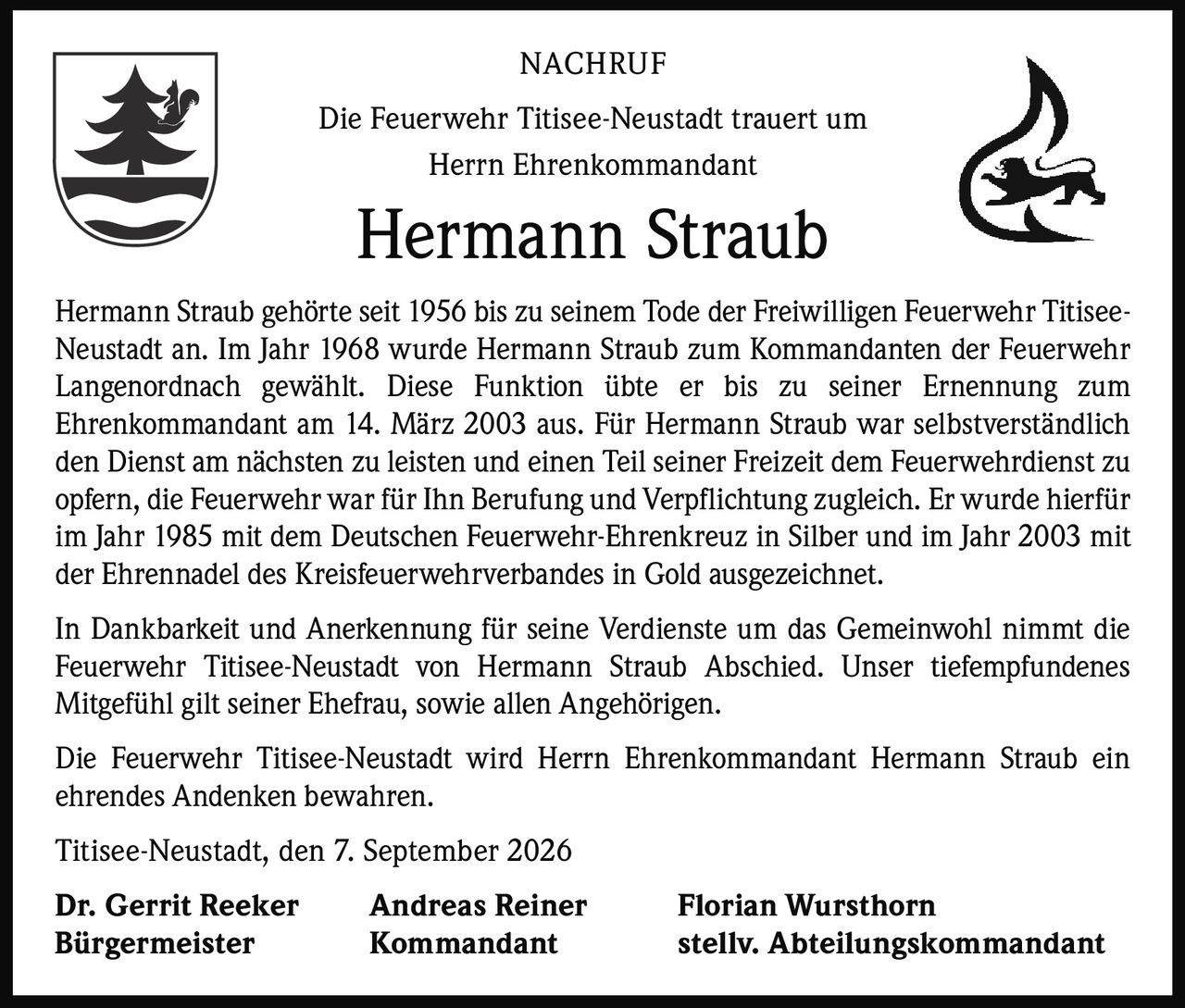 <p><strong>NACHRUF</strong></p>

<p>Die Feuerwehr Titisee-Neustadt trauert um<br />Herrn Ehrenkommandant</p>

<p><strong>Hermann Straub</strong></p>

<p>Hermann Straub gehörte seit 1956 bis zu seinem Tode der Freiwilligen Feuerwehr Titisee-Neustadt an. Im Jahr 1968 wurde Hermann Straub zum Kommandanten der Feuerwehr Langenordnach gewählt. Diese Funktion übte er bis zu seiner Ernennung zum Ehrenkommandant am 14. März 2003 aus. Für Hermann Straub war selbstverständlich den Dienst am nächsten zu leisten und einen Teil seiner Freizeit dem Feuerwehrdienst zu opfern, die Feuerwehr war für Ihn Berufung und Verpflichtung zugleich. Er wurde hierfür im Jahr 1985 mit dem Deutschen Feuerwehr-Ehrenkreuz in Silber und im Jahr 2003 mit der Ehrennadel des Kreisfeuerwehrverbandes in Gold ausgezeichnet.</p>

<p>In Dankbarkeit und Anerkennung für seine Verdienste um das Gemeinwohl nimmt die Feuerwehr Titisee-Neustadt von Hermann Straub Abschied. Unser tiefempfundenes Mitgefühl gilt seiner Ehefrau, sowie allen Angehörigen.</p>

<p>Die Feuerwehr Titisee-Neustadt wird Herrn Ehrenkommandant Hermann Straub ein ehrendes Andenken bewahren.</p>

<p>Titisee-Neustadt, den 7. September 2026</p>

<p><strong>Dr. Gerrit Reeker</strong><br />Bürgermeister</p>

<p><strong>Andreas Reiner</strong><br />Kommandant</p>

<p><strong>Florian Wursthorn</strong><br />stellv. Abteilungskommandant</p>