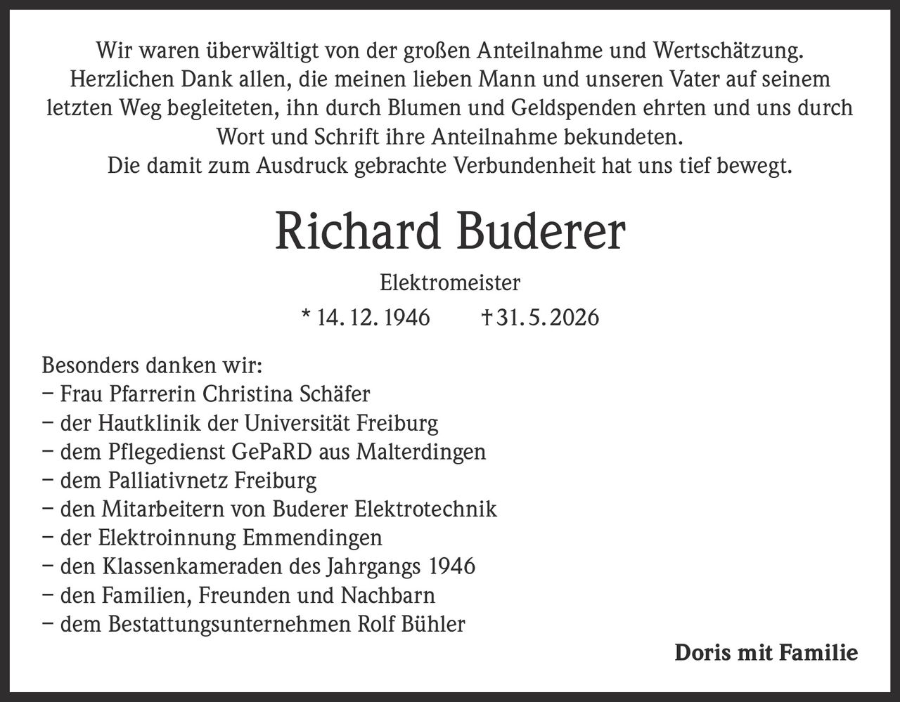 <p>Wir waren überwältigt von der großen Anteilnahme und Wertschätzung. Herzlichen Dank allen, die meinen lieben Mann und unseren Vater auf seinem letzten Weg begleiteten, ihn durch Blumen und Geldspenden ehrten und uns durch Wort und Schrift ihre Anteilnahme bekundeten.<br>Die damit zum Ausdruck gebrachte Verbundenheit hat uns tief bewegt.</p><p><strong>Richard Buderer</strong><br><strong>Elektromeister</strong><br>* 14. 12. 1946    † 31. 5. 2026</p><p>Besonders danken wir:<br>– Frau Pfarrerin Christina Schäfer<br>– der Hautklinik der Universität Freiburg<br>– dem Pflegedienst GePaRD aus Malterdingen<br>– dem Palliativnetz Freiburg<br>– den Mitarbeitern von Buderer Elektrotechnik<br>– der Elektroinnung Emmendingen<br>– den Klassenkameraden des Jahrgangs 1946<br>– den Familien, Freunden und Nachbarn<br>– dem Bestattungsunternehmen Rolf Bühler</p><p><strong>Doris mit Familie</strong></p>