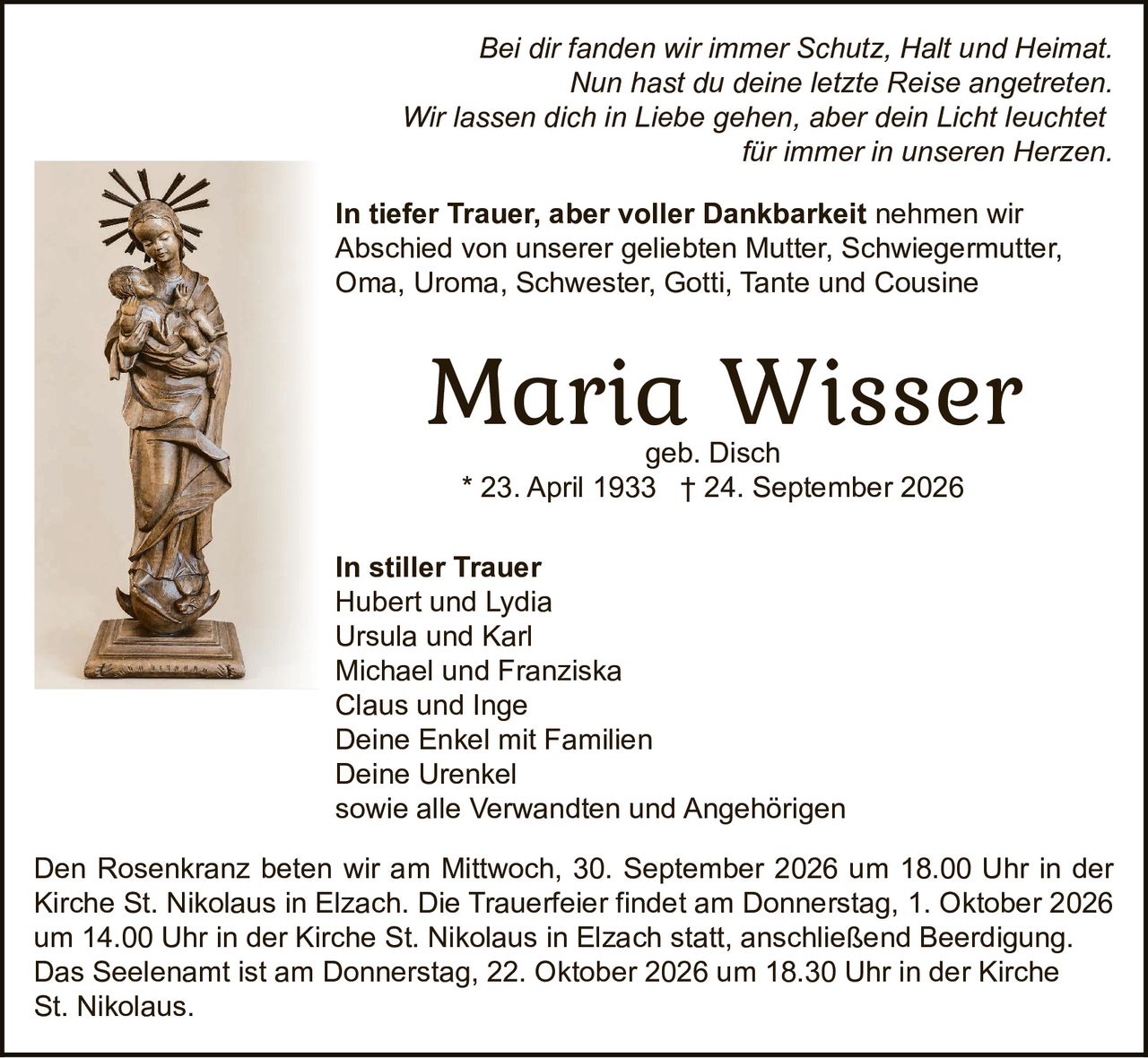 <p><i>Bei dir fanden wir immer Schutz, Halt und Heimat.<br/>Nun hast du deine letzte Reise angetreten.<br/>Wir lassen dich in Liebe gehen, aber dein Licht leuchtet für immer in unseren Herzen.</i></p>

<p><strong>Maria Wisser</strong><br/>geb. Disch<br/>* 23. April 1933 † 24. September 2026</p>

<p><strong>In tiefer Trauer, aber voller Dankbarkeit</strong> nehmen wir Abschied von unserer geliebten Mutter, Schwiegermutter, Oma, Uroma, Schwester, Gotti, Tante und Cousine</p>

<p><strong>In stiller Trauer</strong><br/>Hubert und Lydia<br/>Ursula und Karl<br/>Michael und Franziska<br/>Claus und Inge<br/>Deine Enkel mit Familien<br/>Deine Urenkel<br/>sowie alle Verwandten und Angehörigen</p>

<p>Den Rosenkranz beten wir am Mittwoch, 30. September 2026 um 18.00 Uhr in der Kirche St. Nikolaus in Elzach. Die Trauerfeier findet am Donnerstag, 1. Oktober 2026 um 14.00 Uhr in der Kirche St. Nikolaus in Elzach statt, anschließend Beerdigung.<br/>Das Seelenamt ist am Donnerstag, 22. Oktober 2026 um 18.30 Uhr in der Kirche St. Nikolaus.</p>