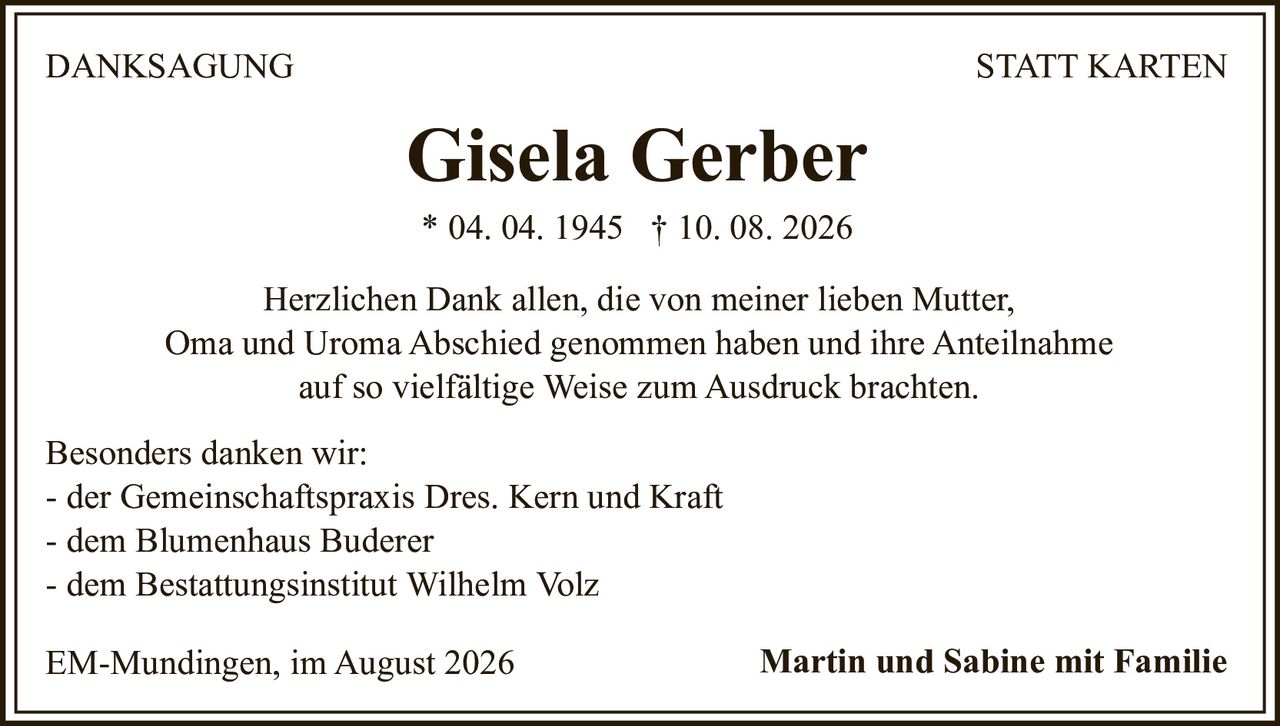 <strong>Gisela Gerber</strong><br>
* 04. 04. 1945 † 10. 08. 2026<br><br>
<strong>DANKSAGUNG STATT KARTEN</strong><br><br>
<p>Herzlichen Dank allen, die von meiner lieben Mutter, Oma und Uroma Abschied genommen haben und ihre Anteilnahme auf so vielfältige Weise zum Ausdruck brachten.</p><br>
<p>Besonders danken wir:</p>
<p>- der Gemeinschaftspraxis Dres. Kern und Kraft<br>
- dem Blumenhaus Buderer<br>
- dem Bestattungsinstitut Wilhelm Volz</p><br>
<p>EM-Mundingen, im August 2026<br>
<strong>Martin und Sabine mit Familie</strong></p>