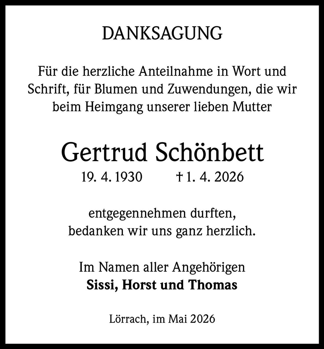 DANKSAGUNG
Für die herzliche Anteilnahme in Wort und
Schrift, für Blumen und Zuwendungen, die wir
beim Heimgang unserer lieben Mutter

Gertrud Schönbett
19. 4. 1930

† 1. 4. 2026

entgegennehmen durften,
bedanken wir uns ganz herzlich.
Im Namen aller Angehörigen
Sissi, Horst und Thomas
Lörrach, im Mai 2026