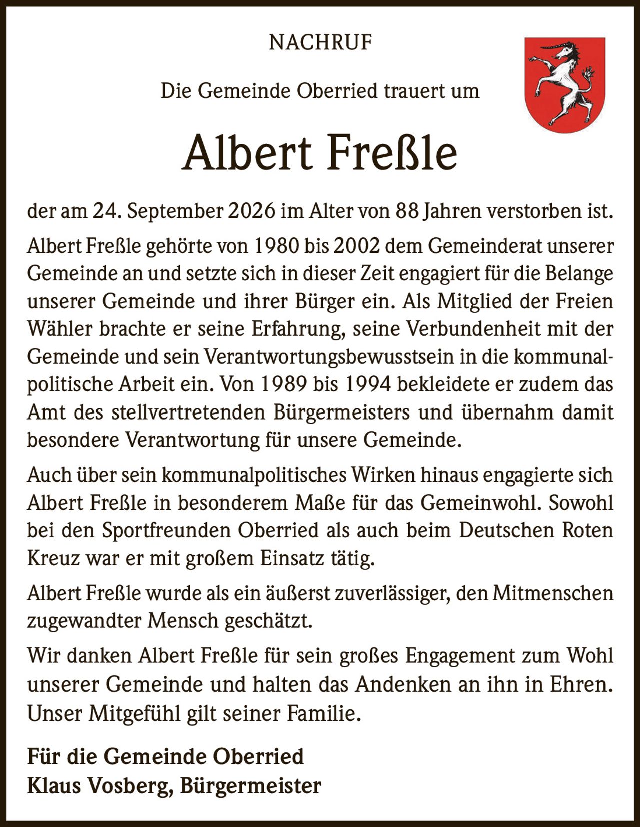 <p><strong>NACHRUF</strong></p>
<p>Die Gemeinde Oberried trauert um</p>
<p><strong>Albert Freßle</strong></p>
<p>der am 24. September 2026 im Alter von 88 Jahren verstorben ist.</p>
<p>Albert Freßle gehörte von 1980 bis 2002 dem Gemeinderat unserer Gemeinde an und setzte sich in dieser Zeit engagiert für die Belange unserer Gemeinde und ihrer Bürger ein. Als Mitglied der Freien Wähler brachte er seine Erfahrung, seine Verbundenheit mit der Gemeinde und sein Verantwortungsbewusstsein in die kommunalpolitische Arbeit ein. Von 1989 bis 1994 bekleidete er zudem das Amt des stellvertretenden Bürgermeisters und übernahm damit besondere Verantwortung für unsere Gemeinde.</p>
<p>Auch über sein kommunalpolitisches Wirken hinaus engagierte sich Albert Freßle in besonderem Maße für das Gemeinwohl. Sowohl bei den Sportfreunden Oberried als auch beim Deutschen Roten Kreuz war er mit großem Einsatz tätig.</p>
<p>Albert Freßle wurde als ein äußerst zuverlässiger, den Mitmenschen zugewandter Mensch geschätzt.</p>
<p>Wir danken Albert Freßle für sein großes Engagement zum Wohl unserer Gemeinde und halten das Andenken an ihn in Ehren. Unser Mitgefühl gilt seiner Familie.</p>
<p><strong>Für die Gemeinde Oberried</strong><br /><strong>Klaus Vosberg, Bürgermeister</strong></p>