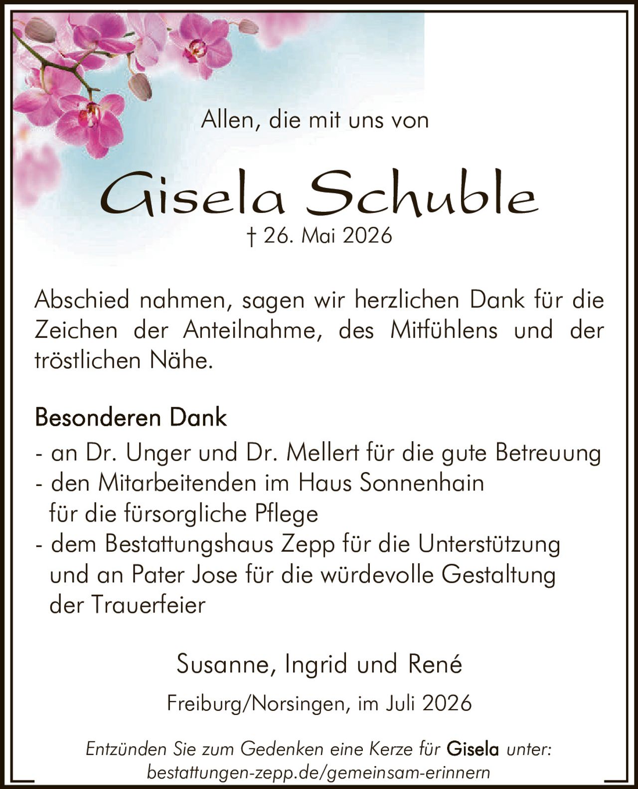 <p>Allen, die mit uns von</p>

<p><strong>Gisela Schuble</strong><br>† 26. Mai 2026</p>

<p>Abschied nahmen, sagen wir herzlichen Dank für die Zeichen der Anteilnahme, des Mitfühlens und der tröstlichen Nähe.</p>

<p><strong>Besonderen Dank</strong></p>

<ul>
<li>an Dr. Unger und Dr. Mellert für die gute Betreuung</li>
<li>den Mitarbeitenden im Haus Sonnenhain für die fürsorgliche Pflege</li>
<li>dem Bestattungshaus Zepp für die Unterstützung und an Pater Jose für die würdevolle Gestaltung der Trauerfeier</li>
</ul>

<p>Susanne, Ingrid und René</p>

<p>Freiburg/Norsingen, im Juli 2026</p>

<p>Entzünden Sie zum Gedenken eine Kerze für <strong>Gisela</strong> unter: bestattungen-zepp.de/gemeinsam-erinnern</p>