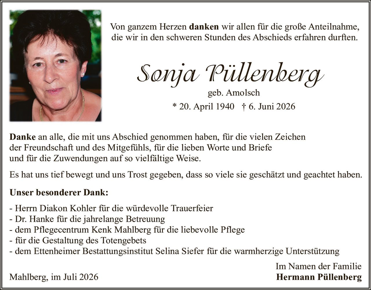 <p>Von ganzem Herzen <strong>danken</strong> wir allen für die große Anteilnahme, die wir in den schweren Stunden des Abschieds erfahren durften.</p>

<p><i>Sonja Püllenberg</i><br>geb. Amolsch<br>* 20. April 1940 † 6. Juni 2026</p>

<p><strong>Danke</strong> an alle, die mit uns Abschied genommen haben, für die vielen Zeichen der Freundschaft und des Mitgefühls, für die lieben Worte und Briefe und für die Zuwendungen auf so vielfältige Weise.</p>

<p>Es hat uns tief bewegt und uns Trost gegeben, dass so viele sie geschätzt und geachtet haben.</p>

<p><strong>Unser besonderer Dank:</strong><br>
- Herrn Diakon Kohler für die würdevolle Trauerfeier<br>
- Dr. Hanke für die jahrelange Betreuung<br>
- dem Pflegecentrum Kenk Mahlberg für die liebevolle Pflege<br>
- für die Gestaltung des Totengebets<br>
- dem Ettenheimer Bestattungsinstitut Selina Siefer für die warmherzige Unterstützung</p>

<p>Mahlberg, im Juli 2026<br>
<strong>Im Namen der Familie<br>Hermann Püllenberg</strong></p>