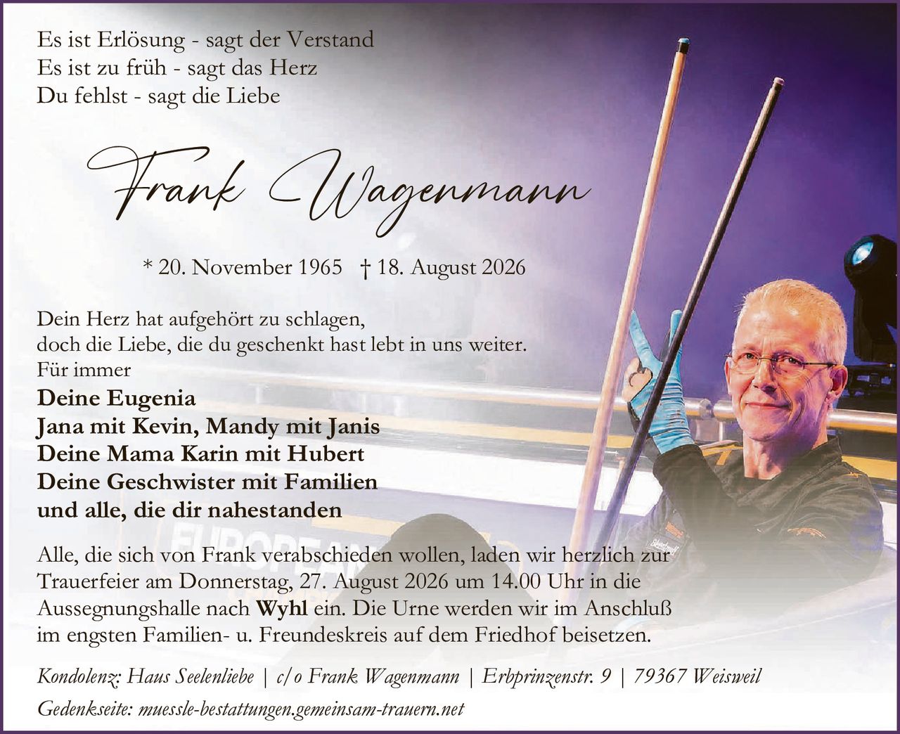 <p><i>Es ist Erlösung - sagt der Verstand<br>Es ist zu früh - sagt das Herz<br>Du fehlst - sagt die Liebe</i></p>

<p><strong>Frank Wagenmann</strong></p>

<p>* 20. November 1965 † 18. August 2026</p>

<p>Dein Herz hat aufgehört zu schlagen,<br>doch die Liebe, die du geschenkt hast lebt in uns weiter.<br>Für immer</p>

<p><strong>Deine Eugenia<br>Jana mit Kevin, Mandy mit Janis<br>Deine Mama Karin mit Hubert<br>Deine Geschwister mit Familien<br>und alle, die dir nahestanden</strong></p>

<p>Alle, die sich von Frank verabschieden wollen, laden wir herzlich zur Trauerfeier am Donnerstag, 27. August 2026 um 14.00 Uhr in die Aussegnungshalle nach <strong>Wyhl</strong> ein. Die Urne werden wir im Anschluß im engsten Familien- u. Freundeskreis auf dem Friedhof beisetzen.</p>

<p><i>Kondolenz: Haus Seelenliebe | c/o Frank Wagenmann | Erbprinzenstr. 9 | 79367 Weisweil</i></p>

<p><i>Gedenseite: muessle-bestattungen.gemeinsam-trauern.net</i></p>