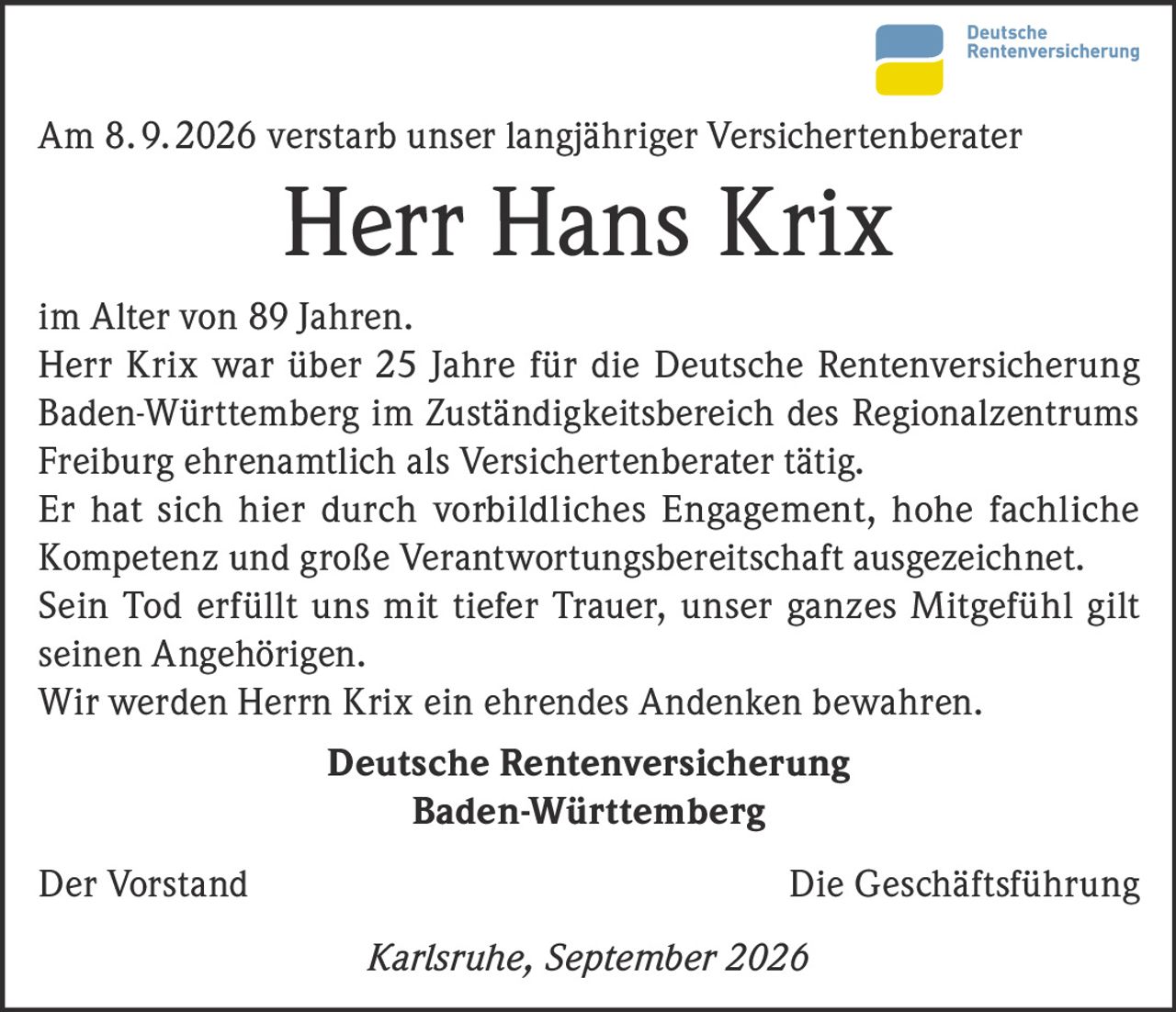 <p>Am 8. 9. 2026 verstarb unser langjähriger Versichertenberater</p>

<p><strong>Herr Hans Krix</strong></p>

<p>im Alter von 89 Jahren.
Herr Krix war über 25 Jahre für die Deutsche Rentenversicherung Baden-Württemberg im Zuständigkeitsbereich des Regionalzentrums Freiburg ehrenamtlich als Versichertenberater tätig.
Er hat sich hier durch vorbildliches Engagement, hohe fachliche Kompetenz und große Verantwortungsbereitschaft ausgezeichnet.
Sein Tod erfüllt uns mit tiefer Trauer, unser ganzes Mitgefühl gilt seinen Angehörigen.
Wir werden Herrn Krix ein ehrendes Andenken bewahren.</p>

<p><strong>Deutsche Rentenversicherung<br>Baden-Württemberg</strong></p>

<p>Der Vorstand                                Die Geschäftsführung</p>

<p><i>Karlsruhe, September 2026</i></p>