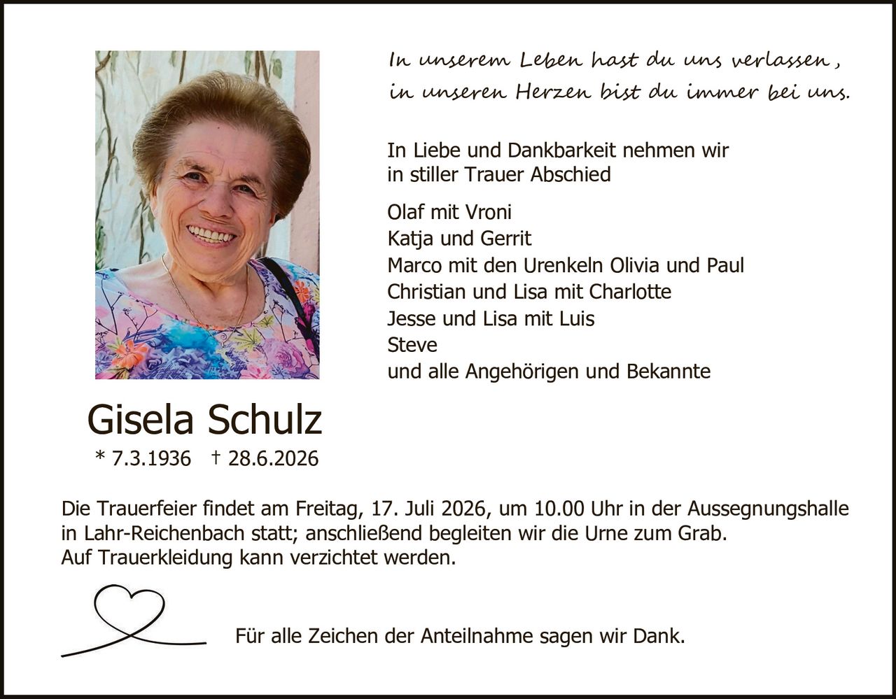 <p><i>In unserem Leben hast du uns verlassen, in unseren Herzen bist du immer bei uns.</i></p>

<p>In Liebe und Dankbarkeit nehmen wir in stiller Trauer Abschied</p>

<p>Olaf mit Vroni<br/>
Katja und Gerrit<br/>
Marco mit den Urenkeln Olivia und Paul<br/>
Christian und Lisa mit Charlotte<br/>
Jesse und Lisa mit Luis<br/>
Steve<br/>
und alle Angehörigen und Bekannte</p>

<p><strong>Gisela Schulz</strong><br/>
* 7.3.1936 † 28.6.2026</p>

<p>Die Trauerfeier findet am Freitag, 17. Juli 2026, um 10.00 Uhr in der Aussegnungshalle in Lahr-Reichenbach statt; anschließend begleiten wir die Urne zum Grab. Auf Truerkleidung kann verzichtet werden.</p>

<p>Für alle Zeichen der Anteilnahme sagen wir Dank.</p>