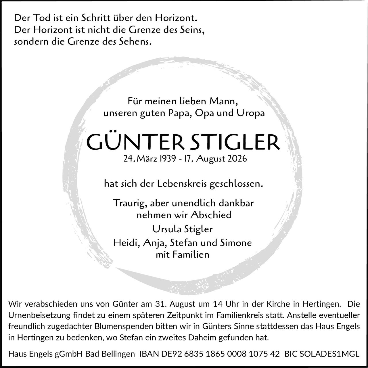 <p>Der Tod ist ein Schritt über den Horizont.<br/>Der Horizont ist nicht die Grenze des Seins,<br/>sondern die Grenze des Sehens.</p>

<p>Für meinen lieben Mann,<br/>unseren guten Papa, Opa und Uropa</p>

<p><strong>GÜNTER STIGLER</strong><br/>24. März 1939 - 17. August 2026</p>

<p>hat sich der Lebenskreis geschlossen.</p>

<p>Traurig, aber unendlich dankbar<br/>nehmen wir Abschied<br/>Ursula Stigler<br/>Heidi, Anja, Stefan und Simone<br/>mit Familien</p>

<p>Wir verabschieden uns von Günter am 31. August um 14 Uhr in der Kirche in Hertingen. Die Urnenbeisetzung findet zu einem späteren Zeitpunkt im Familienkreis statt. Anstelle eventueller freundlich zugedachter Blumenspenden bitten wir in Günters Sinne stattdessen das Haus Engels in Hertingen zu bedenken, wo Stefan ein zweites Daheim gefunden hat.</p>

<p>Haus Engels gGmbH Bad Bellingen IBAN DE92 6835 1865 0008 1075 42 BIC SOLADES1MGL</p>