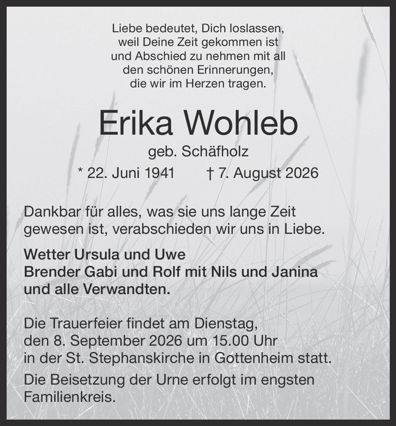 <p>Liebe bedeutet, Dich loslassen, weil Deine Zeit gekommen ist und Abschied zu nehmen mit all den schönen Erinnerungen, die wir im Herzen tragen.</p>

<p><strong>Erika Wohleb geb. Schäfholz</strong><br/>* 22. Juni 1941 † 7. August 2026</p>

<p>Dankbar für alles, was sie uns lange Zeit gewesen ist, verabschieden wir uns in Liebe.</p>

<p><strong>Wetter Ursula und Uwe</strong><br/>
<strong>Brender Gabi und Rolf mit Nils und Janina</strong><br/>
und alle Verwandten.</p>

<p>Die Trauerfeier findet am Dienstag, den 8. September 2026 um 15.00 Uhr in der St. Stephanskirche in Gottenheim statt.</p>

<p>Die Beisetzung der Urne erfolgt im engsten Familienkreis.</p>