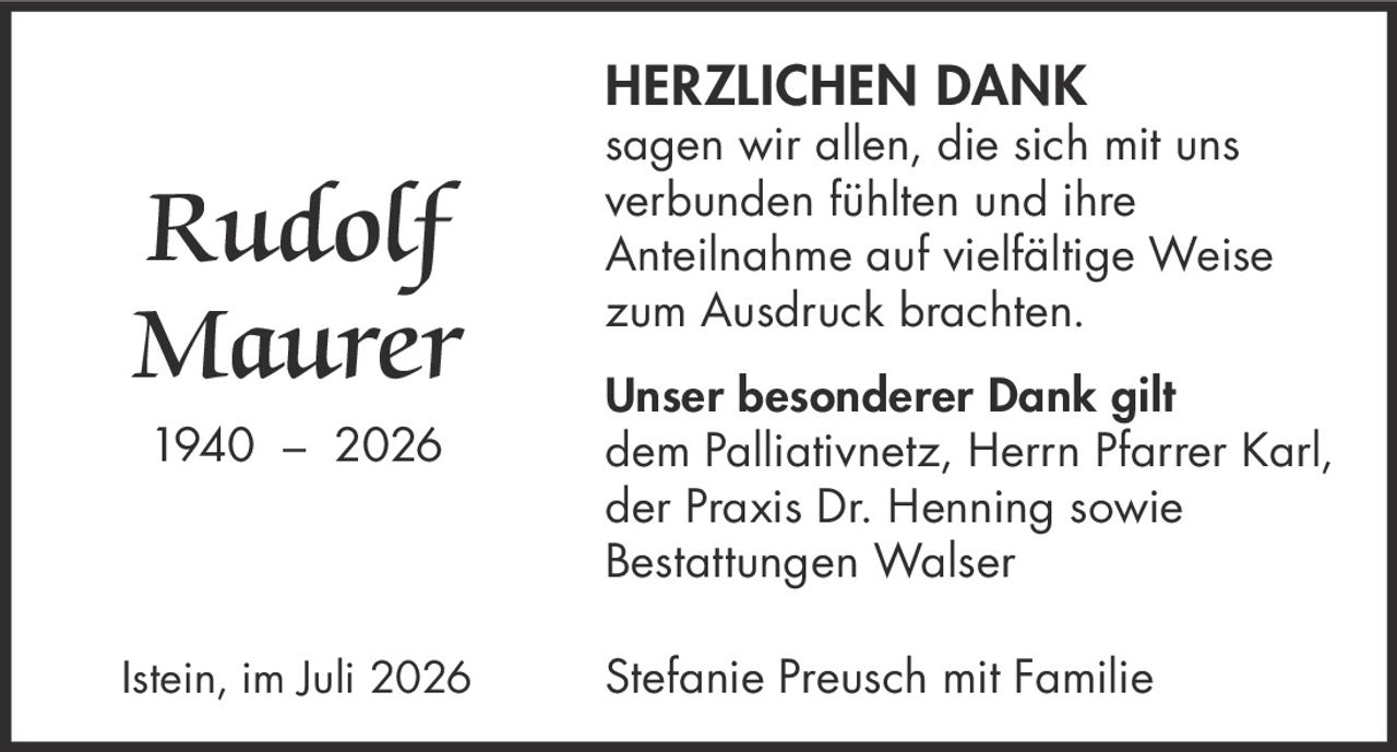 <strong>Rudolf Maurer</strong><br>1940 – 2026<br><br><strong>HERZLICHEN DANK</strong><br><br>sagen wir allen, die sich mit uns verbunden fühlten und ihre Anteilnahme auf vielfältige Weise zum Ausdruck brachten.<br><br><strong>Unser besonderer Dank gilt</strong><br>dem Palliativnetz, Herrn Pfarrer Karl, der Praxis Dr. Henning sowie Bestattungen Walser<br><br>Istein, im Juli 2026<br><br>Stefanie Preusch mit Familie