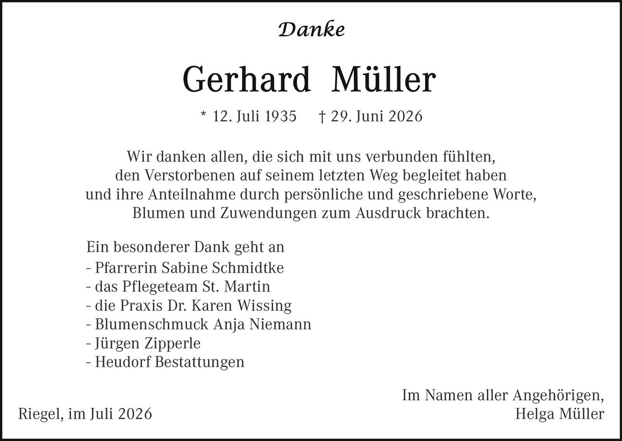 <p><i>Danke</i></p>

<p><strong>Gerhard Müller</strong></p>

<p>* 12. Juli 1935 † 29. Juni 2026</p>

<p>Wir danken allen, die sich mit uns verbunden fühlten, den Verstorbenen auf seinem letzten Weg begleitet haben und ihre Anteilnahme durch persönliche und geschriebene Worte, Blumen und Zuwendungen zum Ausdruck brachten.</p>

<p>Ein besonderer Dank geht an<br>
– Pfarrerin Sabine Schmidtke<br>
– das Pflegeteam St. Martin<br>
– die Praxis Dr. Karen Wissing<br>
– Blumenschmuck Anja Niemann<br>
– Jürgen Zipperle<br>
– Heudorf Bestattungen</p>

<p>Im Namen aller Angehörigen,<br>
Riegel, im Juli 2026                                                                              Helga Müller</p>