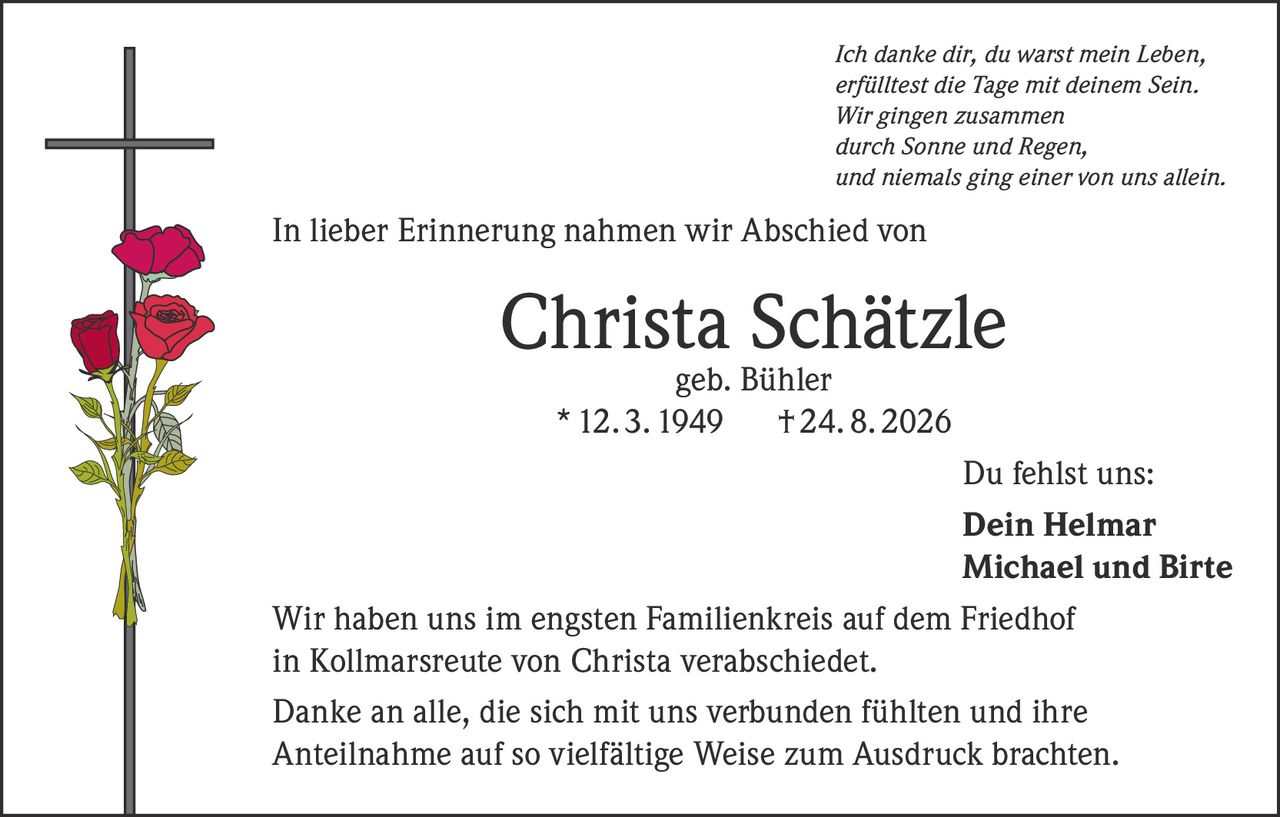<p><i>Ich danke dir, du warst mein Leben,<br>erfülltest die Tage mit deinem Sein.<br>Wir gingen zusammen<br>durch Sonne und Regen,<br>und niemals ging einer von uns allein.</i></p><p>In lieber Erinnerung nahmen wir Abschied von</p><p><strong>Christa Schätzle geb. Bühler</strong><br>* 12. 3. 1949 † 24. 8. 2026</p><p>Du fehlst uns:</p><p><strong>Dein Helmar<br>Michael und Birte</strong></p><p>Wir haben uns im engsten Familienkreis auf dem Friedhof in Kollmarsreute von Christa verabschiedet.</p><p>Danke an alle, die sich mit uns verbunden fühlten und ihre Anteilnahme auf so vielfältige Weise zum Ausdruck brachten.</p>