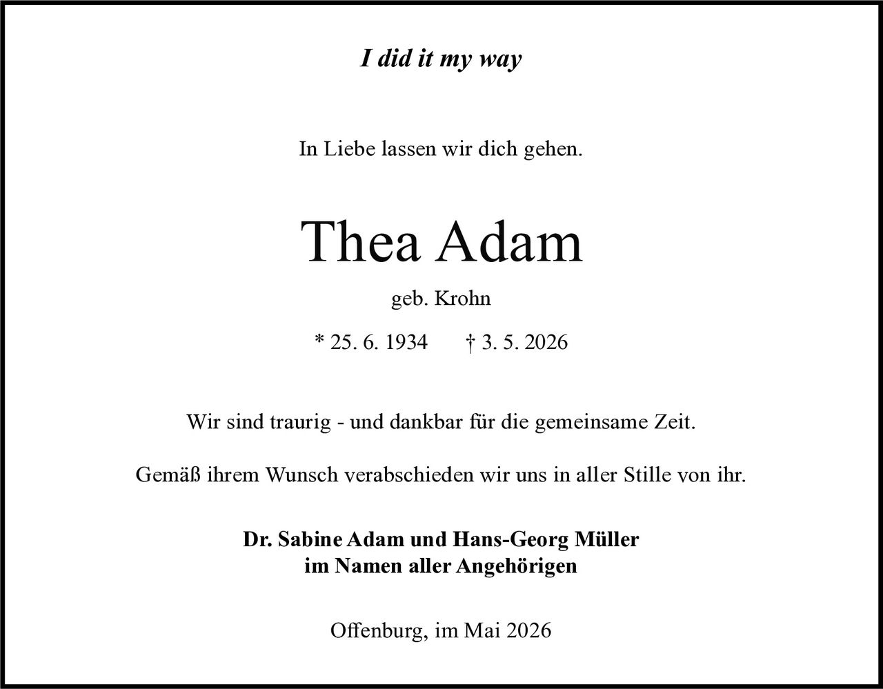 <i>I did it my way</i><br><br><p>In Liebe lassen wir dich gehen.</p><p>Thea Adam<br>geb. Krohn<br>* 25. 6. 1934   † 3. 5. 2026</p><p>Wir sind traurig - und dankbar für die gemeinsame Zeit.</p><p>Gemäß ihrem Wunsch verabschieden wir uns in aller Stille von ihr.</p><p><strong>Dr. Sabine Adam und Hans-Georg Müller</strong><br>im Namen aller Angehörigen</p><p>Offenburg, im Mai 2026</p>