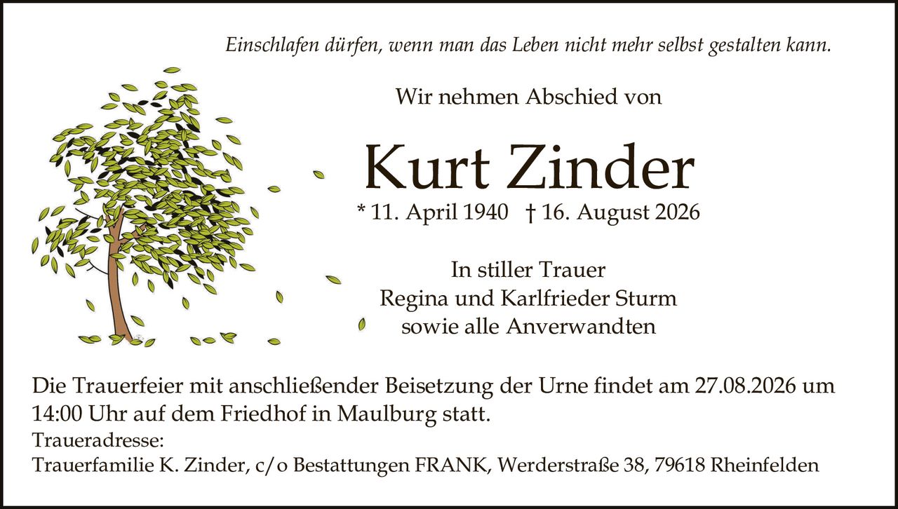 <p><i>Einschlafen dürfen, wenn man das Leben nicht mehr selbst gestalten kann.</i></p><p>Wir nehmen Abschied von</p><p><strong>Kurt Zinder</strong><br/>* 11. April 1940 † 16. August 2026</p><p>In stiller Trauer<br/>Regina und Karlfried Sturm<br/>sowie alle Anverwandten</p><p>Die Trauerfeier mit anschließender Beisetzung der Urne findet am 27.08.2026 um 14:00 Uhr auf dem Friedhof in Maulburg statt.</p><p>Traueradresse:<br/>Trauerfamilie K. Zinder, c/o Bestattungen FRANK, Werderstraße 38, 79618 Rheinfelden</p>