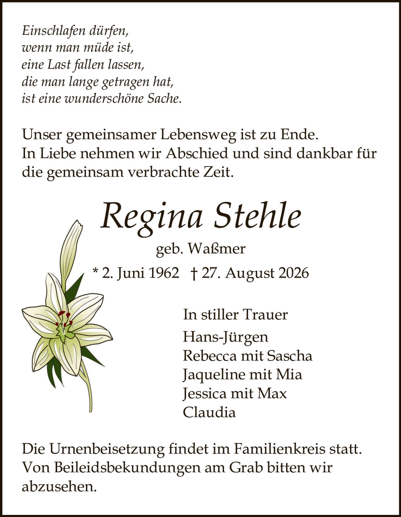 <p><i>Einschlafen dürfen,<br>wenn man müde ist,<br>eine Last fallen lassen,<br>die man lange getragen hat,<br>ist eine wunderschöne Sache.</i></p><p>Unser gemeinsamer Lebensweg ist zu Ende. In Liebe nehmen wir Abschied und sind dankbar für die gemeinsam verbrachte Zeit.</p><p><strong>Regina Stehle</strong><br>geb. Waßmer<br>* 2. Juni 1962 † 27. August 2026</p><p><strong>In stiller Trauer</strong><br>Hans-Jürgen<br>Rebecca mit Sascha<br>Jaqueline mit Mia<br>Jessica mit Max<br>Claudia</p><p>Die Urnenbeisetzung findet im Familienkreis statt. Von Beileidsbekündungen am Grab bitten wir abzusehen.</p>