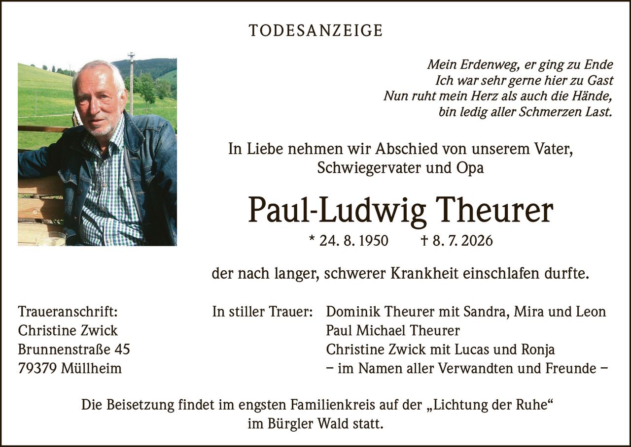 <p><i>Mein Erdenweg, er ging zu Ende<br>Ich war sehr gerne hier zu Gast<br>Nun ruht mein Herz als auch die Hände,<br>bin ledig aller Schmerzen Last.</i></p>

<p>In Liebe nehmen wir Abschied von unserem Vater, Schwiegervater und Opa</p>

<p><strong>Paul-Ludwig Theurer</strong><br>* 24. 8. 1950 † 8. 7. 2026</p>

<p>der nach langer, schwerer Krankheit einschlafen durfte.</p>

<p><strong>Traueranschrift:</strong><br>Christine Zwick<br>Brunnenstraße 45<br>79379 Müllheim</p>

<p><strong>In stiller Trauer:</strong> Dominik Theurer mit Sandra, Mira und Leon<br>Paul Michael Theurer<br>Christine Zwick mit Lucas und Ronja<br>– im Namen aller Verwandten und Freunde –</p>

<p>Die Beisetzung findet im engsten Familienkreis auf der „Lichtung der Ruhe" im Bürgler Wald statt.</p>