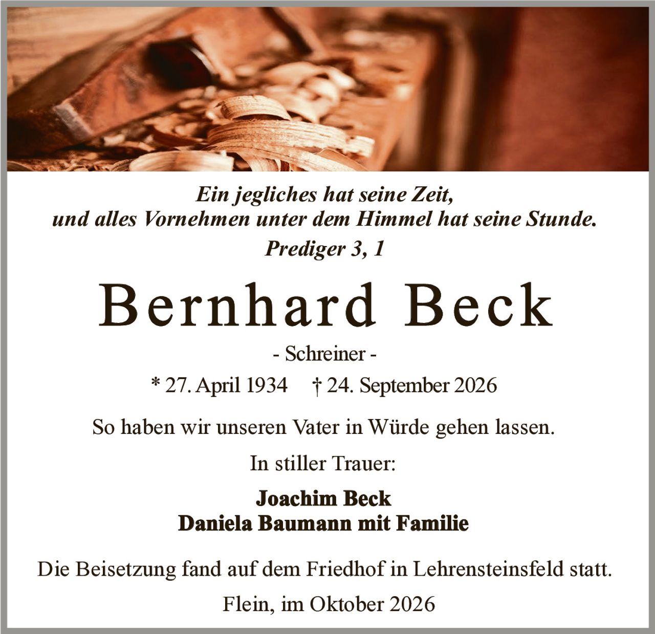 <p><i>Ein jegliches hat seine Zeit, und alles Vornehmen unter dem Himmel hat seine Stunde. Prediger 3, 1</i></p>

<p><strong>Bernhard Beck</strong></p>

<p>- Schreiner -</p>

<p>* 27. April 1934 † 24. September 2026</p>

<p>So haben wir unseren Vater in Würde gehen lassen.</p>

<p>In stiller Trauer:</p>

<p><strong>Joachim Beck</strong></p>

<p><strong>Daniela Baumann mit Familie</strong></p>

<p>Die Beisetzung fand auf dem Friedhof in Lehrensteinsfeld statt.</p>

<p>Flein, im Oktober 2026</p>