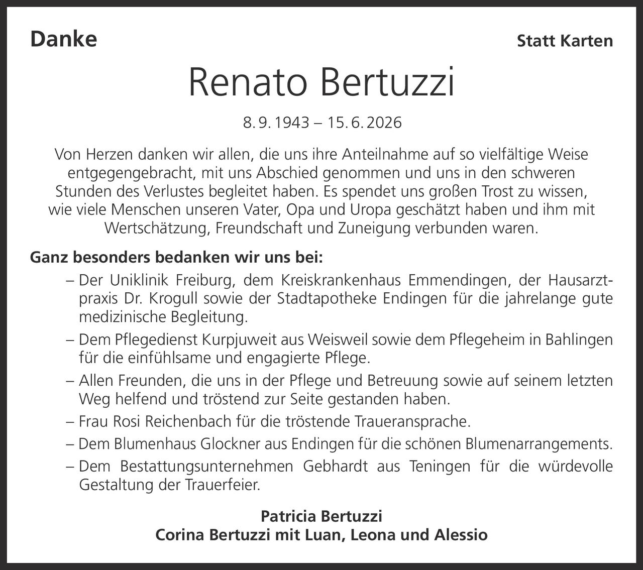 <p><strong>Danke Statt Karten</strong></p>
<p><strong>Renato Bertuzzi</strong><br/>8. 9. 1943 – 15. 6. 2026</p>
<p>Von Herzen danken wir allen, die uns ihre Anteilnahme auf so vielfältige Weise entgegengebracht, mit uns Abschied genommen und uns in den schweren Stunden des Verlustes begleitet haben. Es spendet uns großen Trost zu wissen, wie viele Menschen unseren Vater, Opa und Uropa geschätzt haben und ihm mit Wertschätzung, Freundschaft und Zuneigung verbunden waren.</p>
<p><strong>Ganz besonders bedanken wir uns bei:</strong></p>
<p>– Der Uniklinik Freiburg, dem Kreiskrankenhaus Emmendingen, der Hausarztpraxis Dr. Krogull sowie der Stadtapotheke Endingen für die jahrelange gute medizinische Begleitung.</p>
<p>– Dem Pflegedienst Kurpjuweit aus Weisweil sowie dem Pflegeheim in Bahlingen für die einfühlsame und engagierte Pflege.</p>
<p>– Allen Freunden, die uns in der Pflege und Betreuung sowie auf seinem letzten Weg helfend und tröstend zur Seite gestanden haben.</p>
<p>– Frau Rosi Reichenbach für die tröstende Traueransprache.</p>
<p>– Dem Blumenhaus Glockner aus Endingen für die schönen Blumenarrangements.</p>
<p>– Dem Bestattungsunternehmen Gebhardt aus Teningen für die würdevolle Gestaltung der Trauerfeier.</p>
<p><strong>Patricia Bertuzzi</strong><br/><strong>Corina Bertuzzi mit Luan, Leona und Alessio</strong></p>