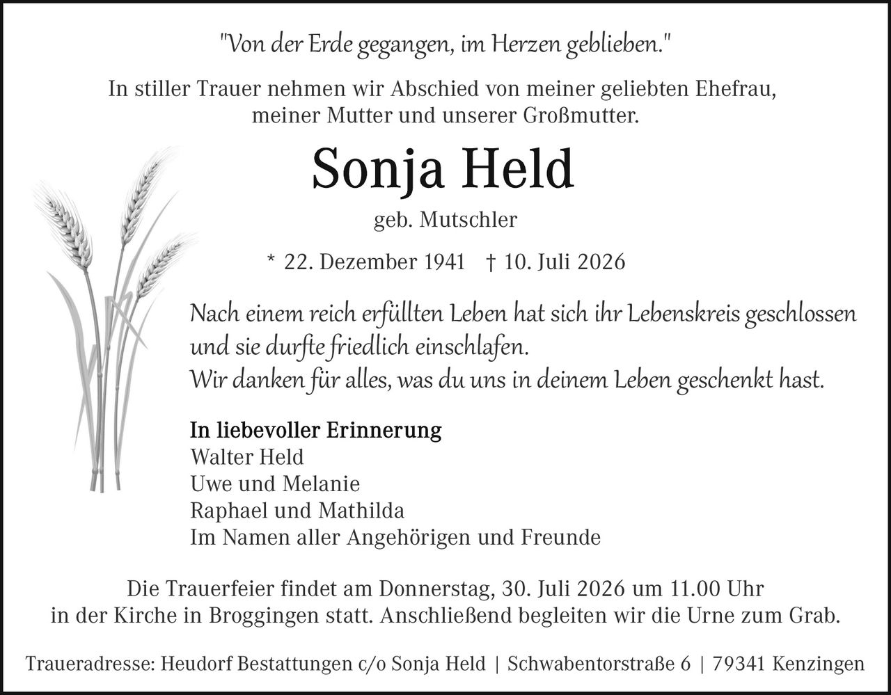 <p><i>"Von der Erde gegangen, im Herzen geblieben."</i></p>

<p>In stiller Trauer nehmen wir Abschied von meiner geliebten Ehefrau, meiner Mutter und unserer Großmutter:</p>

<p><strong>Sonja Held</strong></p>

<p>geb. Mutschler</p>

<p>* 22. Dezember 1941  † 10. Juli 2026</p>

<p>Nach einem reich erfüllten <i>Leben</i> hat sich ihr <i>Lebenskreis</i> geschlossen und sie durfte friedlich einschlafen.<br/>
Wir danken für alles, was du uns in deinem <i>Leben</i> geschenkt hast.</p>

<p><strong>In liebevoller Erinnerung</strong><br/>
Walter Held<br/>
Uwe und Melanie<br/>
Raphael und Mathilda<br/>
Im Namen aller Angehörigen und Freunde</p>

<p>Die Trauerfeier findet am Donnerstag, 30. Juli 2026 um 11.00 Uhr in der Kirche in Broggingen statt. Anschließend begleiten wir die Urne zum Grab.</p>

<p>Traueradresse: Heudorf Bestattungen c/o Sonja Held | Schwabentorstraße 6 | 79341 Kenzingen</p>