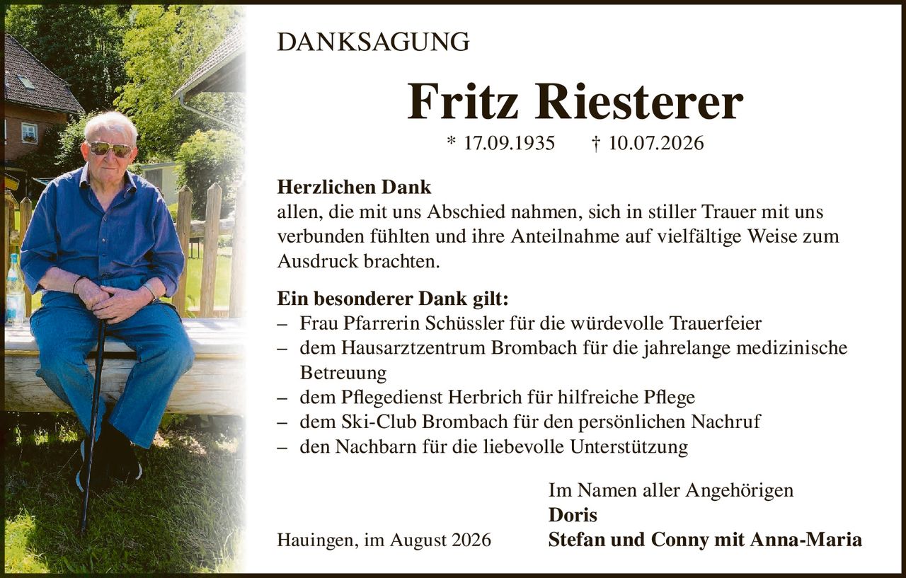 <p><strong>DANKSAGUNG</strong></p>

<p><strong>Fritz Riesterer</strong><br>* 17.09.1935 † 10.07.2026</p>

<p><strong>Herzlichen Dank</strong><br>
allen, die mit uns Abschied nahmen, sich in stiller Trauer mit uns verbunden fühlten und ihre Anteilnahme auf vielfältige Weise zum Ausdruck brachten.</p>

<p><strong>Ein besonderer Dank gilt:</strong></p>

<p>– Frau Pfarrerin Schüssler für die würdevolle Trauerfeier<br>
– dem Hausarztzentrum Brombach für die jahrelange medizinische Betreuung<br>
– dem Pflegedienst Herbrich für hilfreiche Pflege<br>
– dem Ski-Club Brombach für den persönlichen Nachruf<br>
– den Nachbarn für die liebevolle Unterstützung</p>

<p>Im Namen aller Angehörigen<br>
<strong>Doris</strong><br>
Hauingen, im August 2026 <strong>Stefan und Conny mit Anna-Maria</strong></p>