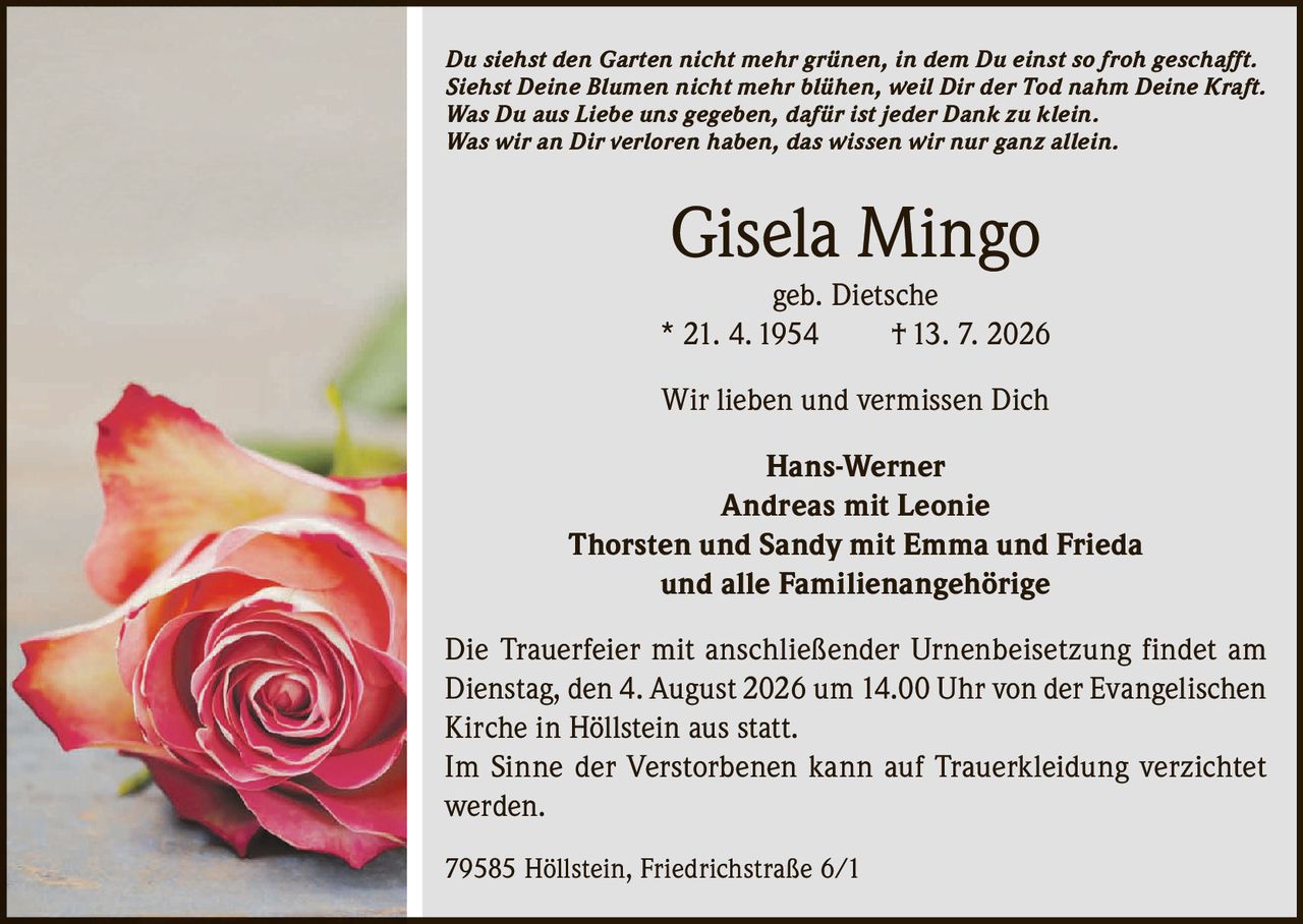 <p><i>Du siehst den Garten nicht mehr grünen, in dem Du einst so froh geschafft. Siehst Deine Blumen nicht mehr blühen, weil Dir der Tod nahm Deine Kraft. Was Du aus Liebe uns gegeben, dafür ist jeder Dank zu klein. Was wir an Dir verloren haben, das wissen wir nur ganz allein.</i></p><p><strong>Gisela Mingo</strong><br>geb. Dietsche<br>* 21. 4. 1954 † 13. 7. 2026</p><p>Wir lieben und vermissen Dich</p><p><strong>Hans-Werner</strong><br><strong>Andreas mit Leonie</strong><br><strong>Thorsten und Sandy mit Emma und Frieda</strong><br>und alle Familienangehörige</p><p>Die Trauerfeier mit anschließender Urnenbeisetzung findet am Dienstag, den 4. August 2026 um 14.00 Uhr von der Evangelischen Kirche in Höllstein aus statt.</p><p>Im Sinne der Verstorbenen kann auf Trauerkleiding verzichtet werden.</p><p>79585 Höllstein, Friedrichstraße 6/1</p>