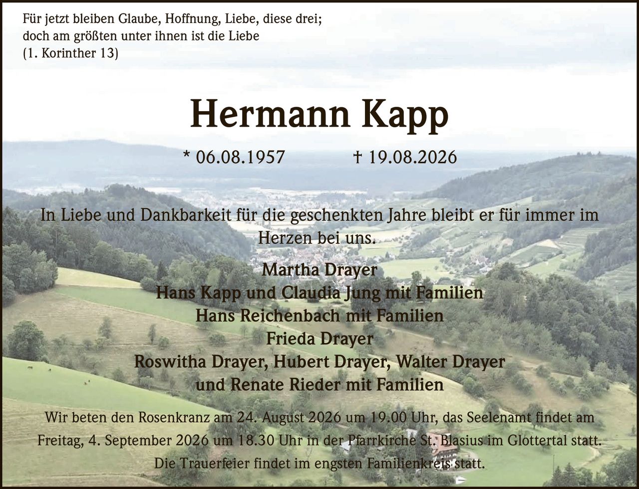 <p>Für jetzt bleiben Glaube, Hoffnung, Liebe, diese drei;<br>doch am größten unter ihnen ist die Liebe<br>(1. Korinther 13)</p>

<p><strong>Hermann Kapp</strong><br>* 06.08.1957 † 19.08.2026</p>

<p>In Liebe und Dankbarkeit für die geschenkten Jahre bleibt er für immer im Herzen bei uns.</p>

<p>Martha Drayer<br>Hans Kapp und Claudia Jung mit Familien<br>Hans Reichenbach mit Familien<br>Frieda Drayer<br>Roswitha Drayer, Hubert Drayer, Walter Drayer<br>und Renate Rieder mit Familien</p>

<p>Wir beten den Rosenkranz am 24. August 2026 um 19.00 Uhr, das Seelenamt findet am Freitag, 4. September 2026 um 18.30 Uhr in der Pfarrkirche St. Blasius im Glottertal statt.</p>

<p>Die Trauerfeier findet im engsten Familienkreis statt.</p>