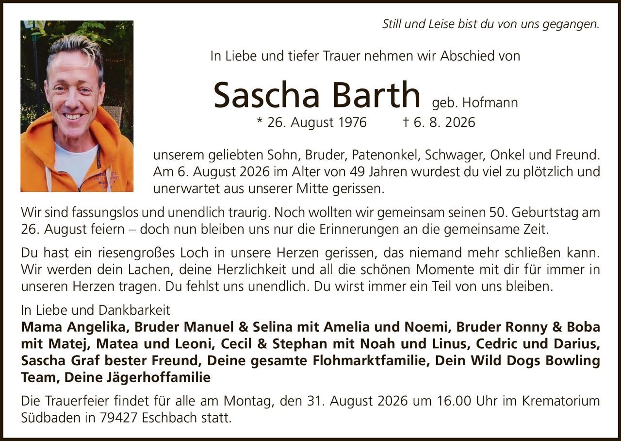 <p><i>Still und Leise bist du von uns gegangen.</i></p>
<p>In Liebe und tiefer Trauer nehmen wir Abschied von</p>
<p><strong>Sascha Barth geb. Hofmann</strong><br>* 26. August 1976 † 6. 8. 2026</p>
<p>unserem geliebten Sohn, Bruder, Patenonkel, Schwager, Onkel und Freund.</p>
<p>Am 6. August 2026 im Alter von 49 Jahren wurdest du viel zu plötzlich und unerwartet aus unserer Mitte gerissen.</p>
<p>Wir sind fassungslos und unendlich traurig. Noch wollten wir gemeinsam seinen 50. Geburtstag am 26. August feiern – doch nun bleiben uns nur die Erinnerungen an die gemeinsame Zeit.</p>
<p>Du hast ein riesengroßes Loch in unsere Herzen gerissen, das niemand mehr schließen kann. Wir werden dein Lachen, deine Herzlichkeit und all die schönen Momente mit dir für immer in unseren Herzen tragen. Du fehlst uns unendlich. Du wirst immer ein Teil von uns bleiben.</p>
<p>In Liebe und Dankbarkeit<br>
<strong>Mama Angelika, Bruder Manuel & Selina mit Amelia und Noemi, Bruder Ronny & Boba mit Matej, Matea und Leoni, Cecil & Stephan mit Noah und Linus, Cedric und Darius, Sascha Graf bester Freund, Deine gesamte Flohmarktfamilie, Dein Wild Dogs Bowling Team, Deine Jägerhoffamilie</strong></p>
<p>Die Trauerfeier findet für alle am Montag, den 31. August 2026 um 16.00 Uhr im Krematorium Südbaden in 79427 Eschbach statt.</p>