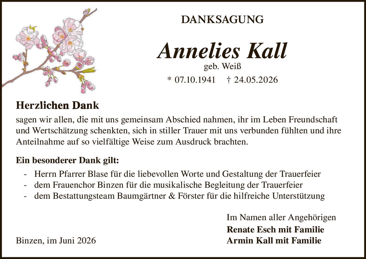<p><strong>DANKSAGUNG</strong></p>

<p><strong>Annelies Kall</strong><br>geb. Weiß<br>* 07.10.1941 † 24.05.2026</p>

<p><strong>Herzlichen Dank</strong><br>sagen wir allen, die mit uns gemeinsam Abschied nahmen, ihr im Leben Freundschaft und Wertschätzung schenkten, sich in stiller Trauer mit uns verbunden fühlten und ihre Anteilnahme auf so vielfältige Weise zum Ausdruck brachten.</p>

<p><strong>Ein besonderer Dank gilt:</strong></p>

<p>- Herrn Pfarrer Blase für die liebevollen Worte und Gestaltung der Trauerfeier<br>- dem Frauenchor Binzen für die musikalische Begleitung der Trauerfeier<br>- dem Bestattungsteam Baumgärtner &amp; Förster für die hilfreiche Unterstützung</p>

<p>Im Namen aller Angehörigen<br><strong>Renate Esch mit Familie</strong><br><strong>Armin Kall mit Familie</strong></p>

<p>Binzen, im Juni 2026</p>