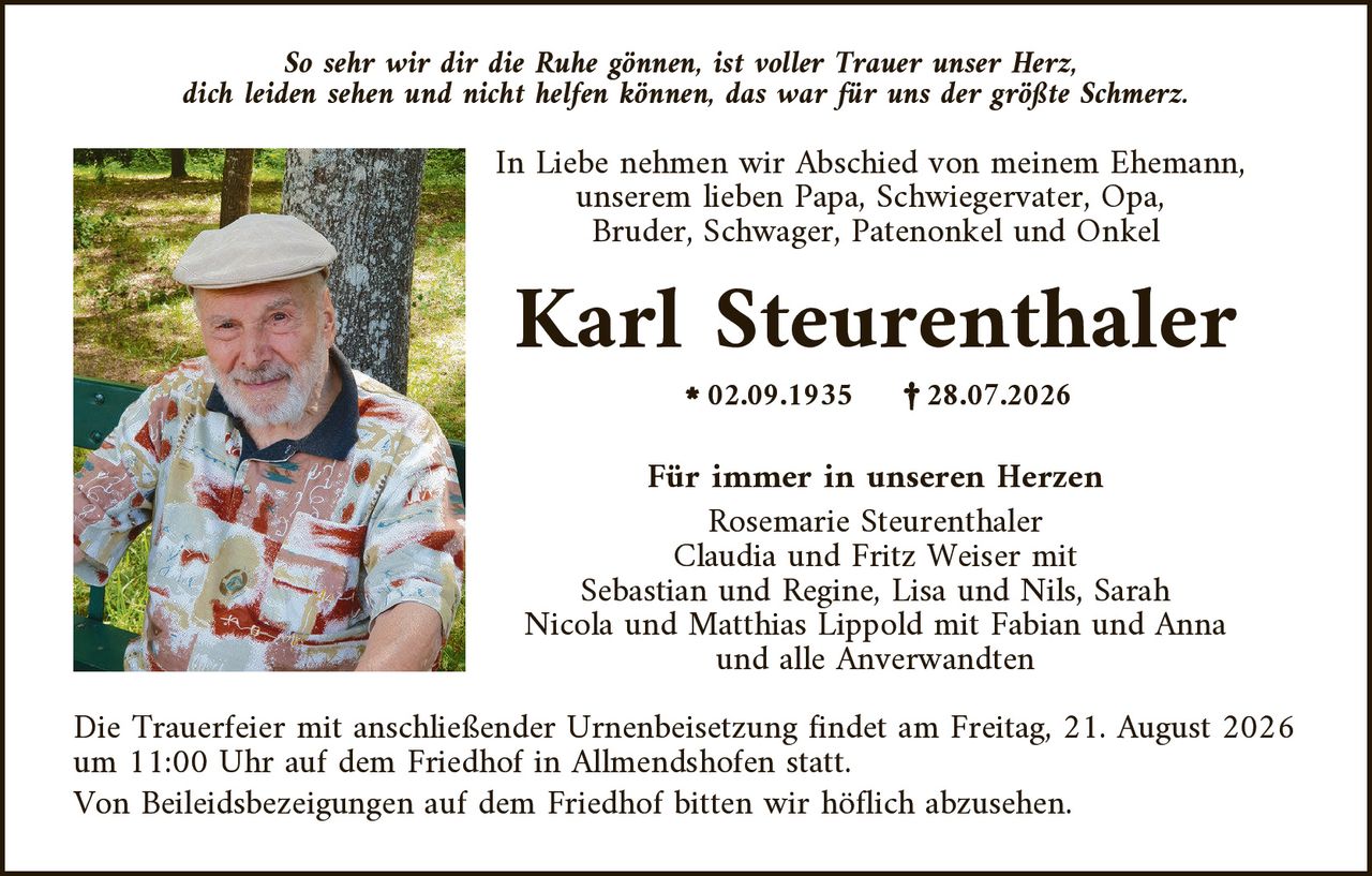 <p><i>So sehr wir dir die Ruhe gönnen, ist voller Trauer unser Herz, dich leiden sehen und nicht helfen können, das war für uns der größte Schmerz.</i></p>

<p>In Liebe nehmen wir Abschied von meinem Ehemann, unserem lieben Papa, Schwiegervater, Opa, Bruder, Schwager, Patenonkel und Onkel</p>

<p><strong>Karl Steurenthaler</strong></p>

<p>* 02.09.1935     † 28.07.2026</p>

<p><strong>Für immer in unseren Herzen</strong></p>

<p>Rosemarie Steurenthaler<br>Claudia und Fritz Weiser mit<br>Sebastian und Regine, Lisa und Nils, Sarah<br>Nicola und Matthias Lippold mit Fabian und Anna<br>und alle Anverwandten</p>

<p>Die Trauerfeier mit anschließender Urnenbeisetzung findet am Freitag, 21. August 2026 um 11:00 Uhr auf dem Friedhof in Allmendshofen statt.<br>Von Beileidesbezeigungen auf dem Friedhof bitten wir höflich abzusehen.</p>