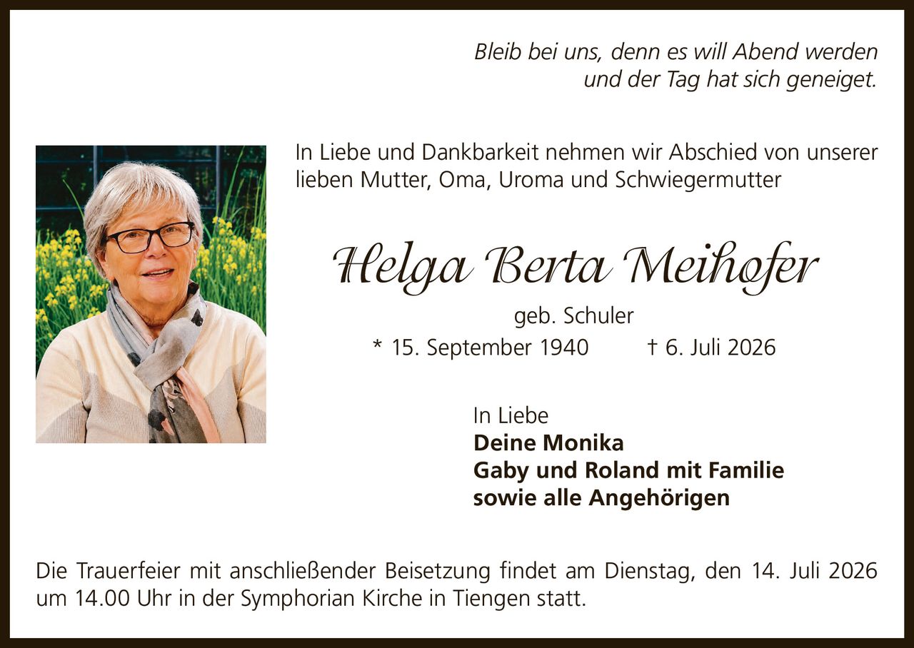 <p><i>Bleib bei uns, denn es will Abend werden<br>und der Tag hat sich geneiget.</i></p><p>In Liebe und Dankbarkeit nehmen wir Abschied von unserer lieben Mutter, Oma, Uroma und Schwiegermutter</p><p><strong>Helga Berta Meihofer</strong><br>geb. Schuler<br>* 15. September 1940 † 6. Juli 2026</p><p>In Liebe<br><strong>Deine Monika<br>Gaby und Roland mit Familie<br>sowie alle Angehörigen</strong></p><p>Die Trauerfeier mit anschließender Beisetzung findet am Dienstag, den 14. Juli 2026 um 14.00 Uhr in der Symphorian Kirche in Tiengen statt.</p>