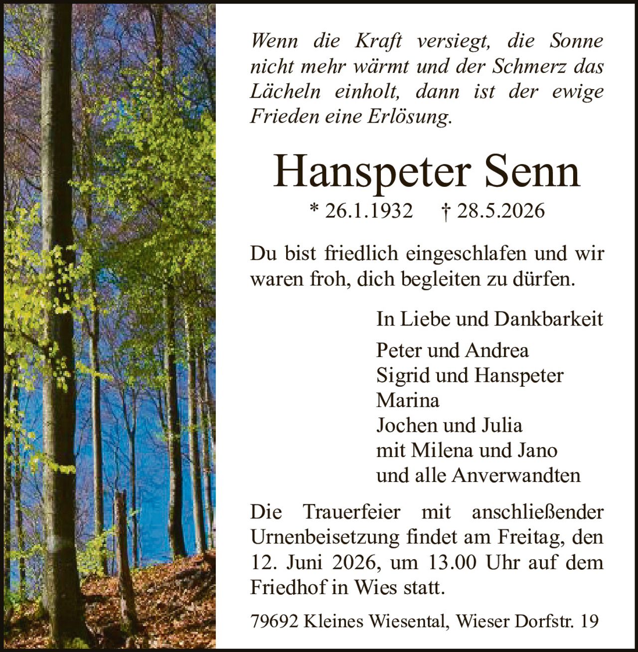 <i>Wenn die Kraft versiegt, die Sonne nicht mehr wärmt und der Schmerz das Lächeln einholt, dann ist der ewige Frieden eine Erlösung.</i>

<strong>Hanspeter Senn</strong><br>
* 26.1.1932  † 28.5.2026

<p>Du bist friedlich eingeschlafen und wir waren froh, dich begleiten zu dürfen.</p>

<p>In Liebe und Dankbarkeit<br>
Peter und Andrea<br>
Sigrid und Hanspeter<br>
Marina<br>
Jochen und Julia<br>
mit Milena und Jano<br>
und alle Anverwandten</p>

<p>Die Trauerfeier mit anschließender Urnenbeisetzung findet am Freitag, den 12. Juni 2026, um 13.00 Uhr auf dem Friedhof in Wies statt.</p>

<p>79692 Kleines Wiesental, Wieser Dorfstr. 19</p>