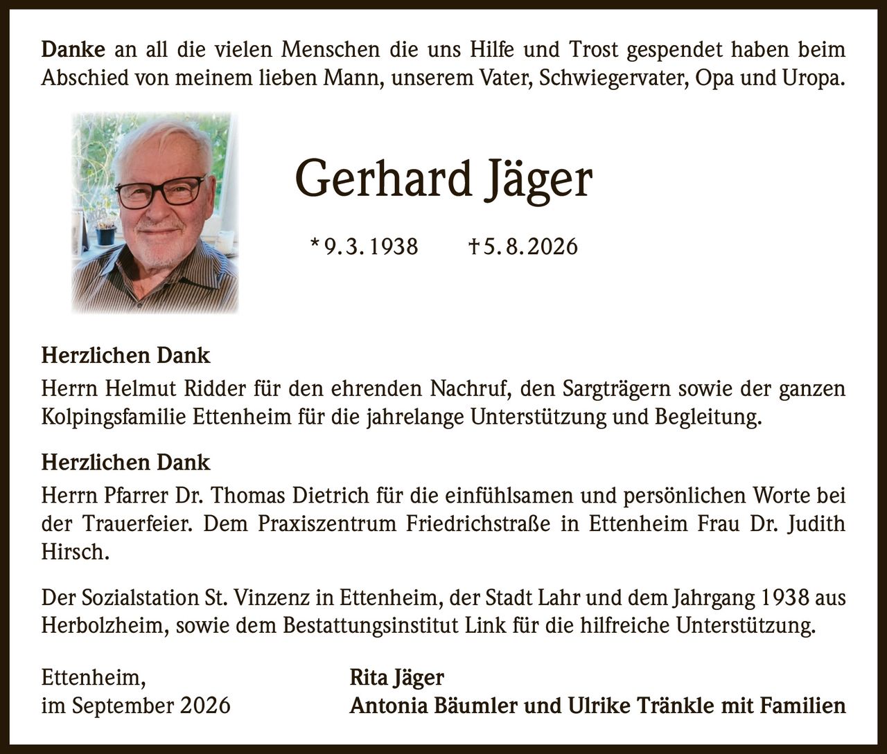 <p>Danke an all die vielen Menschen die uns Hilfe und Trost gespendet haben beim Abschied von meinem lieben Mann, unserem Vater, Schwiegervater, Opa und Uropa.</p>

<p><strong>Gerhard Jäger</strong><br>
* 9. 3. 1938 † 5. 8. 2026</p>

<p><strong>Herzlichen Dank</strong></p>

<p>Herrn Helmut Ridder für den ehrenden Nachruf, den Sargtragen sowie der ganzen Kolpingsfamilie Ettenheim für die jahrelange Unterstützung und Begleitung.</p>

<p><strong>Herzlichen Dank</strong></p>

<p>Herrn Pfarrer Dr. Thomas Dietrich für die einfühlsamen und persönlichen Worte bei der Trauerfeier. Dem Praxiszentrum Friedrichstraße in Ettenheim Frau Dr. Judith Hirsch.</p>

<p>Der Sozialstation St. Vinzenz in Ettenheim, der Stadt Lahr und dem Jahrgang 1938 aus Herbolzheim, sowie dem Bestattungsinstitut Link für die hilfreiche Unterstützung.</p>

<p>Ettenheim,<br>
im September 2026</p>

<p><strong>Rita Jäger</strong><br>
<strong>Antonia Bäumler und Ulrike Tränkle mit Familien</strong></p>