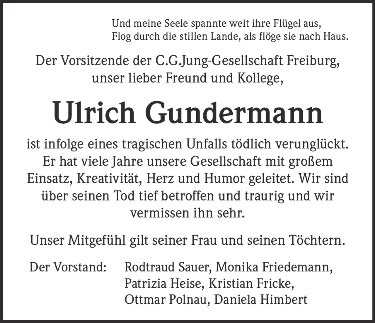 <p><i>Und meine Seele spannte weit ihre Flügel aus,<br>
Flog durch die stillen Lande, als flöge sie nach Haus.</i></p>

<p>Der Vorsitzende der C.G.Jung-Gesellschaft Freiburg,<br>
unser lieber Freund und Kollege,<br>
<strong>Ulrich Gundermann</strong> ist infolge eines tragischen Unfalls tödlich verunglückt.</p>

<p>Er hat viele Jahre unsere Gesellschaft mit großem Einsatz, Kreativität, Herz und Humor geleitet. Wir sind über seinen Tod tief betroffen und traurig und wir vermissen ihn sehr.</p>

<p>Unser Mitgefühl gilt seiner Frau und seinen Töchtern.</p>

<p>Der Vorstand: Rodtraud Sauer, Monika Friedemann, Patrizia Heise, Kristian Fricke, Ottmar Polnau, Daniela Himbert</p>
