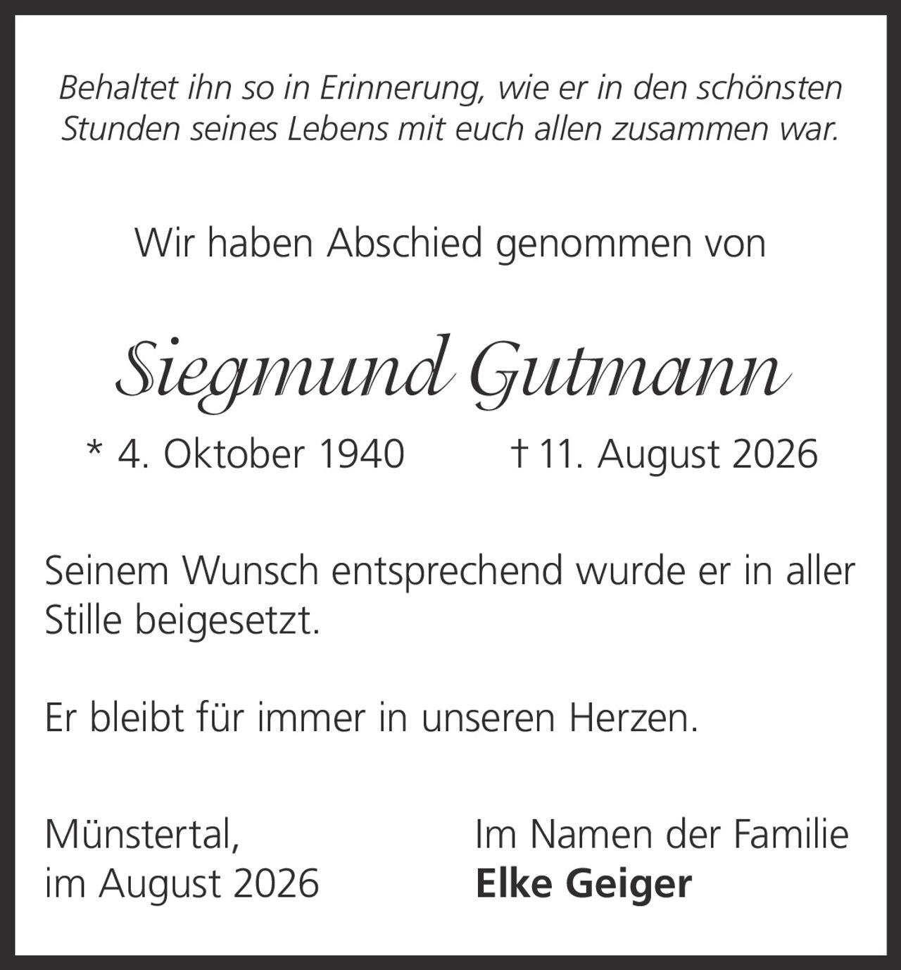 <p><i>Behaltet ihn so in Erinnerung, wie er in den schönsten Stunden seines Lebens mit euch allen zusammen war.</i></p><p>Wir haben Abschied genommen von</p><p><strong>Siegmund Gutmann</strong></p><p>* 4. Oktober 1940 † 11. August 2026</p><p>Seinem Wunsch entsprechend wurde er in aller Stille beigesetzt.</p><p>Er bleibt für immer in unseren Herzen.</p><p>Münstertal, Im Namen der Familie<br>im August 2026 Elke Geiger</p>