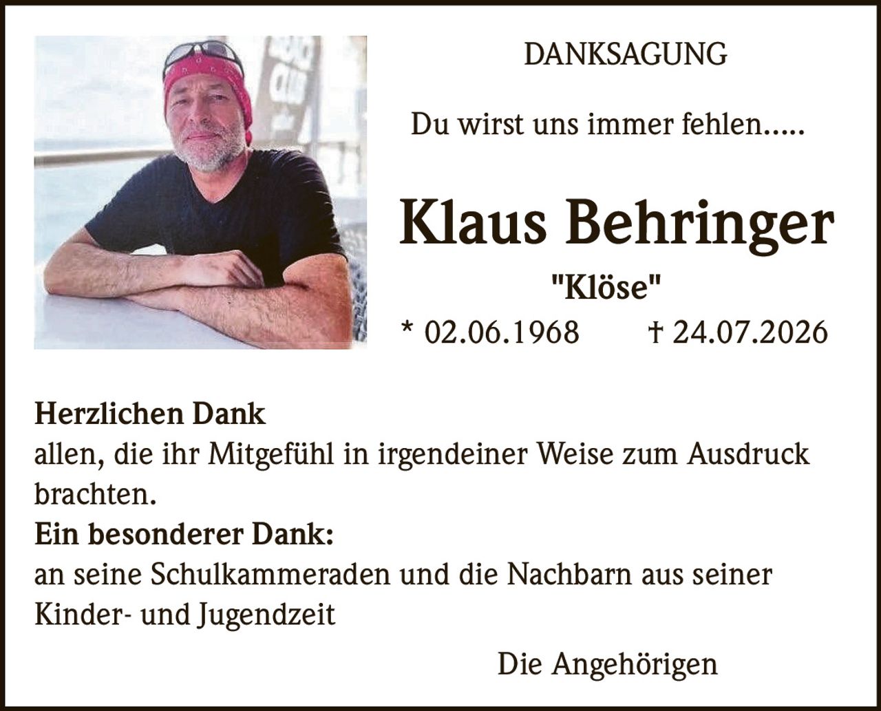<p>Du wirst uns immer fehlen.....</p>
<p><strong>Klaus Behringer</strong><br>"Klöse"<br>* 02.06.1968 † 24.07.2026</p>
<p><strong>Herzlichen Dank</strong><br>allen, die ihr Mitgefühl in irgendeiner Weise zum Ausdruck brachten.</p>
<p><strong>Ein besonderer Dank:</strong><br>an seine Schulkameraden und die Nachbarn aus seiner Kinder- und Jugendzeit</p>
<p>Die Angehörigen</p>